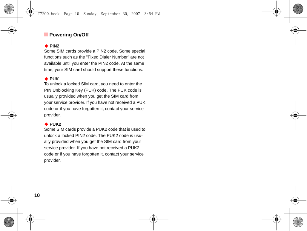 Powering On/Off10◆ PIN2Some SIM cards provide a PIN2 code. Some special functions such as the &quot;Fixed Dialer Number&quot; are not available until you enter the PIN2 code. At the same time, your SIM card should support these functions.◆ PUKTo unlock a locked SIM card, you need to enter the PIN Unblocking Key (PUK) code. The PUK code is usually provided when you get the SIM card from your service provider. If you have not received a PUK code or if you have forgotten it, contact your service provider.◆ PUK2Some SIM cards provide a PUK2 code that is used to unlock a locked PIN2 code. The PUK2 code is usu-ally provided when you get the SIM card from your service provider. If you have not received a PUK2 code or if you have forgotten it, contact your service provider.T7200.book  Page 10  Sunday, September 30, 2007  3:54 PM