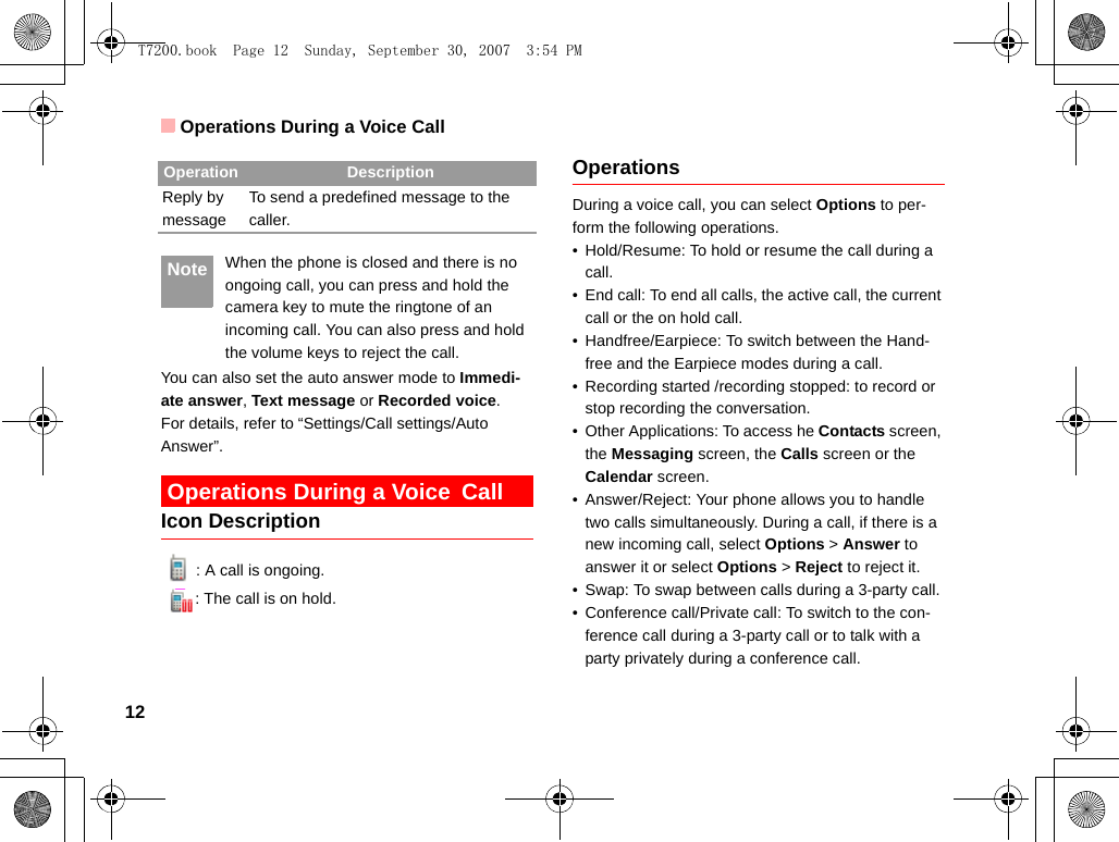 Operations During a Voice Call12 Note When the phone is closed and there is no ongoing call, you can press and hold the camera key to mute the ringtone of an incoming call. You can also press and hold the volume keys to reject the call.You can also set the auto answer mode to Immedi-ate answer, Text message or Recorded voice.For details, refer to “Settings/Call settings/Auto Answer”.  Operations During a Voice CallIcon Description: A call is ongoing.: The call is on hold.OperationsDuring a voice call, you can select Options to per-form the following operations.• Hold/Resume: To hold or resume the call during a call.• End call: To end all calls, the active call, the current call or the on hold call.• Handfree/Earpiece: To switch between the Hand-free and the Earpiece modes during a call.• Recording started /recording stopped: to record or stop recording the conversation.• Other Applications: To access he Contacts screen, the Messaging screen, the Calls screen or the Calendar screen.• Answer/Reject: Your phone allows you to handle two calls simultaneously. During a call, if there is a new incoming call, select Options &gt; Answer to answer it or select Options &gt; Reject to reject it.• Swap: To swap between calls during a 3-party call.• Conference call/Private call: To switch to the con-ference call during a 3-party call or to talk with a party privately during a conference call.Reply by messageTo send a predefined message to the caller.Operation DescriptionT7200.book  Page 12  Sunday, September 30, 2007  3:54 PM