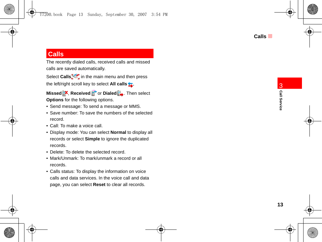Calls13Call Service3 CallsThe recently dialed calls, received calls and missed calls are saved automatically. Select Calls  in the main menu and then press the left/right scroll key to select All calls , Missed , Received or Dialed . Then select Options for the following options.• Send message: To send a message or MMS.• Save number: To save the numbers of the selected record.• Call: To make a voice call.• Display mode: You can select Normal to display all records or select Simple to ignore the duplicated records.• Delete: To delete the selected record.• Mark/Unmark: To mark/unmark a record or all records.• Calls status: To display the information on voice calls and data services. In the voice call and data page, you can select Reset to clear all records.T7200.book  Page 13  Sunday, September 30, 2007  3:54 PM