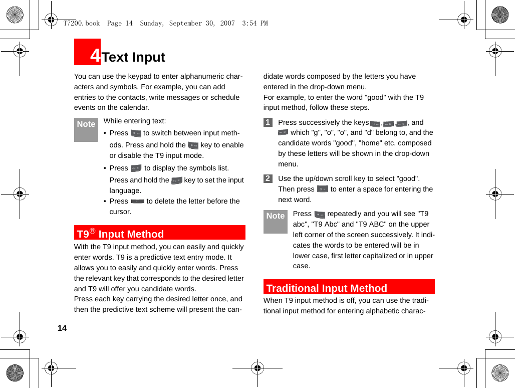 144Text InputYou can use the keypad to enter alphanumeric char-acters and symbols. For example, you can add entries to the contacts, write messages or schedule events on the calendar. Note While entering text:• Press   to switch between input meth-ods. Press and hold the   key to enable or disable the T9 input mode. • Press   to display the symbols list.Press and hold the   key to set the input language.  • Press   to delete the letter before the cursor. T9® Input MethodWith the T9 input method, you can easily and quickly enter words. T9 is a predictive text entry mode. It allows you to easily and quickly enter words. Press the relevant key that corresponds to the desired letter and T9 will offer you candidate words.Press each key carrying the desired letter once, and then the predictive text scheme will present the can-didate words composed by the letters you have entered in the drop-down menu.For example, to enter the word &quot;good&quot; with the T9 input method, follow these steps. 1Press successively the keys , , , and  which &quot;g&quot;, &quot;o&quot;, &quot;o&quot;, and &quot;d&quot; belong to, and the candidate words &quot;good&quot;, &quot;home&quot; etc. composed by these letters will be shown in the drop-down menu. 2Use the up/down scroll key to select &quot;good&quot;. Then press   to enter a space for entering the next word. Note Press   repeatedly and you will see &quot;T9 abc&quot;, &quot;T9 Abc&quot; and &quot;T9 ABC&quot; on the upper left corner of the screen successively. It indi-cates the words to be entered will be in lower case, first letter capitalized or in upper case. Traditional Input Method When T9 input method is off, you can use the tradi-tional input method for entering alphabetic charac-T7200.book  Page 14  Sunday, September 30, 2007  3:54 PM