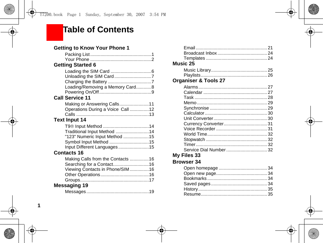 1Getting to Know Your Phone 1Packing List ................................................1Your Phone ................................................2Getting Started 6Loading the SIM Card ................................6Unloading the SIM Card .............................7Charging the Battery ..................................7Loading/Removing a Memory Card............8Powering On/Off.........................................9Call Service 11Making or Answering Calls.......................11Operations During a Voice Call ...............12Calls .........................................................13Text Input 14T9® Input Method ....................................14Traditional Input Method ..........................14&quot;123&quot; Numeric Input Method ....................15Symbol Input Method ...............................15Input Different Languages........................15Contacts 16Making Calls from the Contacts ...............16Searching for a Contact............................16Viewing Contacts in Phone/SIM ...............16Other Operations......................................16Groups......................................................17Messaging 19Messages.................................................19Email ........................................................ 21Broadcast Inbox.......................................24Templates ................................................ 24Music 25Music Library............................................ 25Playlists.................................................... 26Organiser &amp; Tools 27Alarms...................................................... 27Calendar ..................................................27Task ......................................................... 28Memo ....................................................... 29Synchronise ............................................. 29Calculator ................................................. 30Unit Converter.......................................... 30Currency Converter.................................. 31Voice Recorder ........................................ 31World Time............................................... 32Stopwatch ................................................ 32Timer........................................................ 32Service Dial Number ................................ 32My Files 33Browser 34Open homepage ...................................... 34Open new page........................................ 34Bookmarks ............................................... 34Saved pages............................................34History...................................................... 35Resume.................................................... 35       Table of ContentsT7200.book  Page 1  Sunday, September 30, 2007  3:54 PM