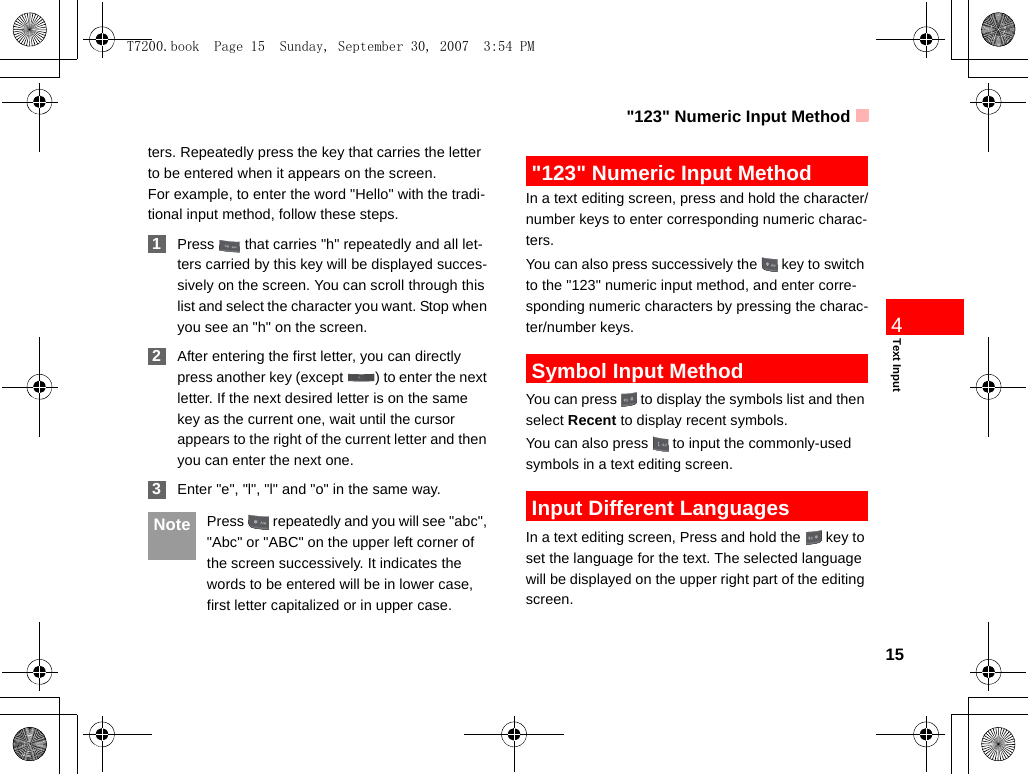 &quot;123&quot; Numeric Input Method15Text Input4ters. Repeatedly press the key that carries the letter to be entered when it appears on the screen.For example, to enter the word &quot;Hello&quot; with the tradi-tional input method, follow these steps. 1Press   that carries &quot;h&quot; repeatedly and all let-ters carried by this key will be displayed succes-sively on the screen. You can scroll through this list and select the character you want. Stop when you see an &quot;h&quot; on the screen. 2After entering the first letter, you can directly press another key (except  ) to enter the next letter. If the next desired letter is on the same key as the current one, wait until the cursor appears to the right of the current letter and then you can enter the next one.  3Enter &quot;e&quot;, &quot;l&quot;, &quot;l&quot; and &quot;o&quot; in the same way. Note Press   repeatedly and you will see &quot;abc&quot;, &quot;Abc&quot; or &quot;ABC&quot; on the upper left corner of the screen successively. It indicates the words to be entered will be in lower case, first letter capitalized or in upper case. &quot;123&quot; Numeric Input MethodIn a text editing screen, press and hold the character/number keys to enter corresponding numeric charac-ters.You can also press successively the   key to switch to the &quot;123&quot; numeric input method, and enter corre-sponding numeric characters by pressing the charac-ter/number keys. Symbol Input MethodYou can press   to display the symbols list and then select Recent to display recent symbols.You can also press   to input the commonly-used symbols in a text editing screen. Input Different LanguagesIn a text editing screen, Press and hold the   key to set the language for the text. The selected language will be displayed on the upper right part of the editing screen. T7200.book  Page 15  Sunday, September 30, 2007  3:54 PM