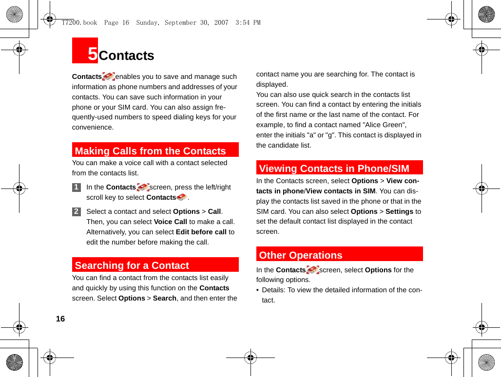 165ContactsContacts enables you to save and manage such information as phone numbers and addresses of your contacts. You can save such information in your phone or your SIM card. You can also assign fre-quently-used numbers to speed dialing keys for your convenience. Making Calls from the ContactsYou can make a voice call with a contact selected from the contacts list. 1In the Contacts screen, press the left/right scroll key to select Contacts . 2Select a contact and select Options &gt; Call. Then, you can select Voice Call to make a call. Alternatively, you can select Edit before call to edit the number before making the call. Searching for a ContactYou can find a contact from the contacts list easily and quickly by using this function on the Contacts screen. Select Options &gt; Search, and then enter the contact name you are searching for. The contact is displayed.You can also use quick search in the contacts list screen. You can find a contact by entering the initials of the first name or the last name of the contact. For example, to find a contact named &quot;Alice Green&quot;, enter the initials &quot;a&quot; or &quot;g&quot;. This contact is displayed in the candidate list. Viewing Contacts in Phone/SIMIn the Contacts screen, select Options &gt; View con-tacts in phone/View contacts in SIM. You can dis-play the contacts list saved in the phone or that in the SIM card. You can also select Options &gt; Settings to set the default contact list displayed in the contact screen. Other OperationsIn the Contacts screen, select Options for the following options.• Details: To view the detailed information of the con-tact.T7200.book  Page 16  Sunday, September 30, 2007  3:54 PM