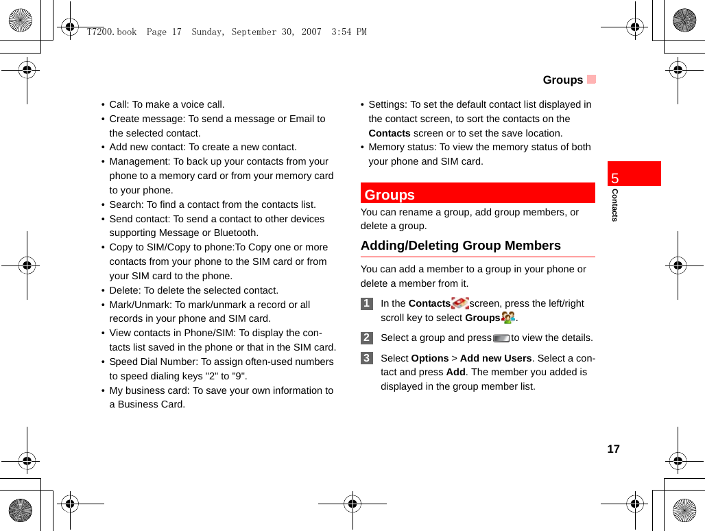 Groups17Contacts5• Call: To make a voice call.• Create message: To send a message or Email to the selected contact.• Add new contact: To create a new contact.• Management: To back up your contacts from your phone to a memory card or from your memory card to your phone.• Search: To find a contact from the contacts list.• Send contact: To send a contact to other devices supporting Message or Bluetooth.• Copy to SIM/Copy to phone:To Copy one or more contacts from your phone to the SIM card or from your SIM card to the phone. • Delete: To delete the selected contact.• Mark/Unmark: To mark/unmark a record or all records in your phone and SIM card.• View contacts in Phone/SIM: To display the con-tacts list saved in the phone or that in the SIM card.• Speed Dial Number: To assign often-used numbers to speed dialing keys &quot;2&quot; to &quot;9&quot;.• My business card: To save your own information to a Business Card.• Settings: To set the default contact list displayed in the contact screen, to sort the contacts on the Contacts screen or to set the save location.• Memory status: To view the memory status of both your phone and SIM card. GroupsYou can rename a group, add group members, or delete a group.Adding/Deleting Group MembersYou can add a member to a group in your phone or delete a member from it. 1In the Contacts screen, press the left/right scroll key to select Groups . 2Select a group and press to view the details. 3Select Options &gt; Add new Users. Select a con-tact and press Add. The member you added is displayed in the group member list.T7200.book  Page 17  Sunday, September 30, 2007  3:54 PM