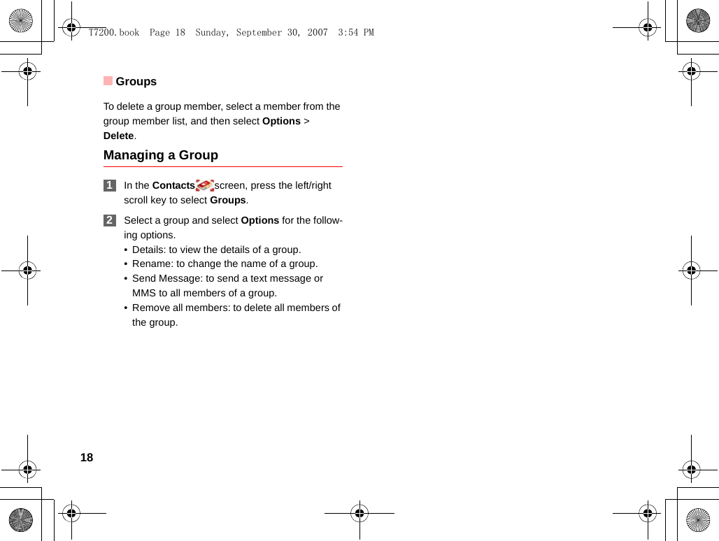 Groups18To delete a group member, select a member from the group member list, and then select Options &gt; Delete.Managing a Group 1In the Contacts screen, press the left/right scroll key to select Groups. 2Select a group and select Options for the follow-ing options.• Details: to view the details of a group.• Rename: to change the name of a group.• Send Message: to send a text message or MMS to all members of a group.• Remove all members: to delete all members of the group.T7200.book  Page 18  Sunday, September 30, 2007  3:54 PM