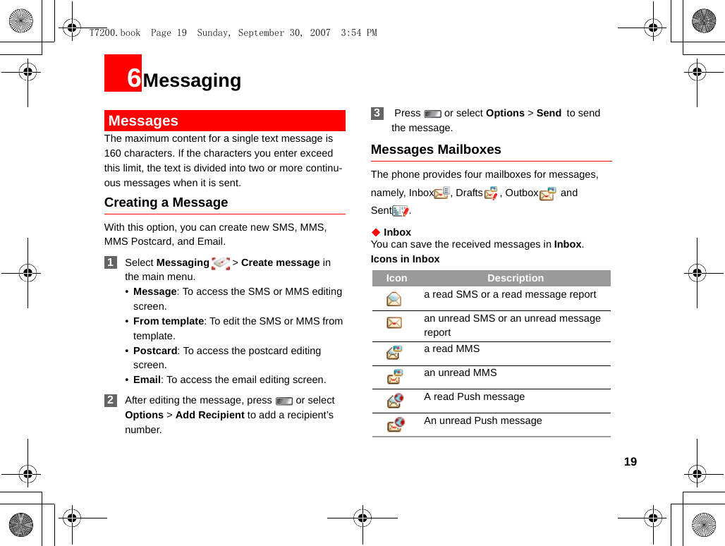 196Messaging MessagesThe maximum content for a single text message is 160 characters. If the characters you enter exceed this limit, the text is divided into two or more continu-ous messages when it is sent.Creating a MessageWith this option, you can create new SMS, MMS, MMS Postcard, and Email. 1Select Messaging &gt; Create message in the main menu.•Message: To access the SMS or MMS editing screen.•From template: To edit the SMS or MMS from template.•Postcard: To access the postcard editing screen.•Email: To access the email editing screen. 2After editing the message, press   or select Options &gt; Add Recipient to add a recipient’s number. 3 Press   or select Options &gt; Send to send the message.Messages MailboxesThe phone provides four mailboxes for messages, namely, Inbox , Drafts , Outbox  and Sent .◆ InboxYou can save the received messages in Inbox.Icons in InboxIcon Descriptiona read SMS or a read message reportan unread SMS or an unread message report a read MMSan unread MMS A read Push messageAn unread Push messageT7200.book  Page 19  Sunday, September 30, 2007  3:54 PM