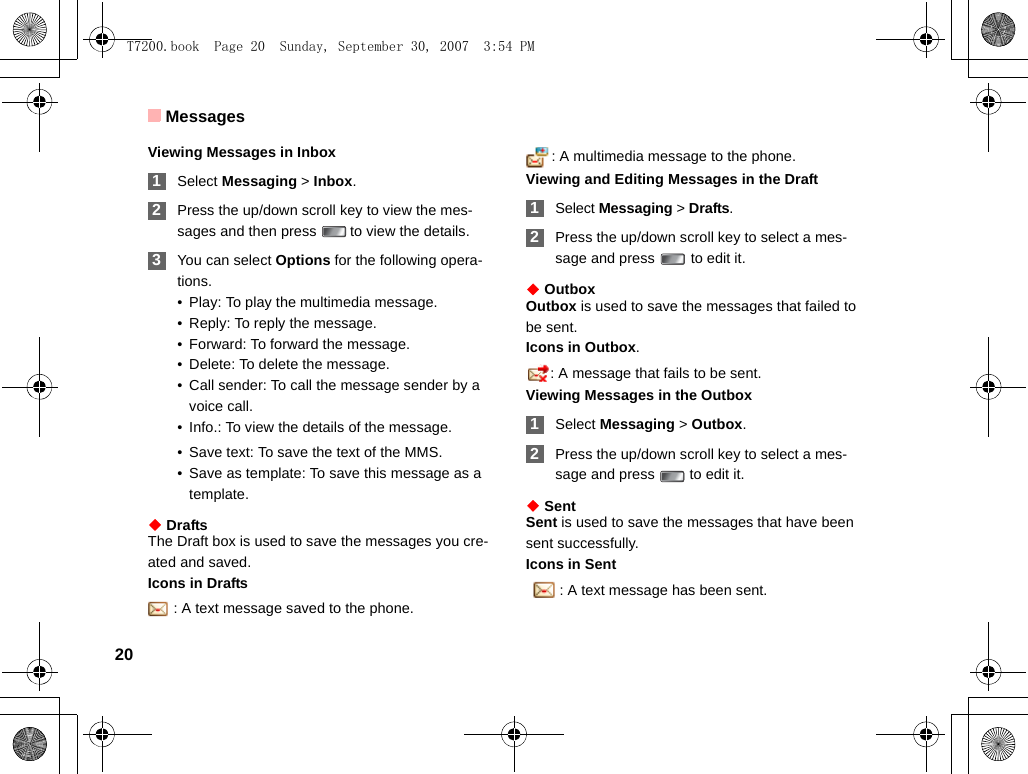 Messages20Viewing Messages in Inbox 1Select Messaging &gt; Inbox. 2Press the up/down scroll key to view the mes-sages and then press   to view the details. 3You can select Options for the following opera-tions.• Play: To play the multimedia message.• Reply: To reply the message.• Forward: To forward the message.• Delete: To delete the message.• Call sender: To call the message sender by a voice call.• Info.: To view the details of the message. • Save text: To save the text of the MMS.• Save as template: To save this message as a template.◆ DraftsThe Draft box is used to save the messages you cre-ated and saved.Icons in Drafts: A text message saved to the phone.: A multimedia message to the phone.Viewing and Editing Messages in the Draft 1Select Messaging &gt; Drafts. 2Press the up/down scroll key to select a mes-sage and press   to edit it.◆ OutboxOutbox is used to save the messages that failed to be sent.Icons in Outbox.: A message that fails to be sent.Viewing Messages in the Outbox 1Select Messaging &gt; Outbox. 2Press the up/down scroll key to select a mes-sage and press   to edit it.◆ SentSent is used to save the messages that have been sent successfully.Icons in Sent  : A text message has been sent.T7200.book  Page 20  Sunday, September 30, 2007  3:54 PM