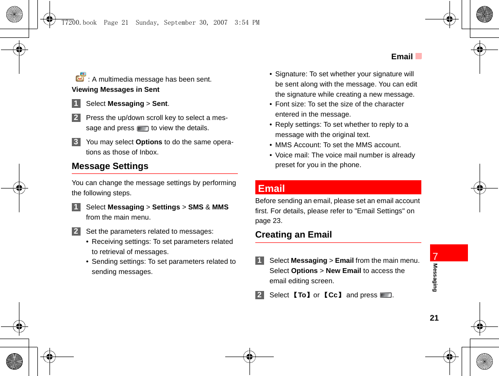 Email21Messaging7  : A multimedia message has been sent.Viewing Messages in Sent 1Select Messaging &gt; Sent. 2Press the up/down scroll key to select a mes-sage and press   to view the details. 3You may select Options to do the same opera-tions as those of Inbox.Message SettingsYou can change the message settings by performing the following steps. 1Select Messaging &gt; Settings &gt; SMS &amp; MMS from the main menu. 2Set the parameters related to messages:• Receiving settings: To set parameters related to retrieval of messages.• Sending settings: To set parameters related to sending messages.• Signature: To set whether your signature will be sent along with the message. You can edit the signature while creating a new message.• Font size: To set the size of the character entered in the message. • Reply settings: To set whether to reply to a message with the original text. • MMS Account: To set the MMS account.• Voice mail: The voice mail number is already preset for you in the phone.  EmailBefore sending an email, please set an email account first. For details, please refer to &quot;Email Settings&quot; on page 23.Creating an Email 1Select Messaging &gt; Email from the main menu. Select Options &gt; New Email to access the email editing screen. 2Select 【To】 or 【Cc】and press  .T7200.book  Page 21  Sunday, September 30, 2007  3:54 PM
