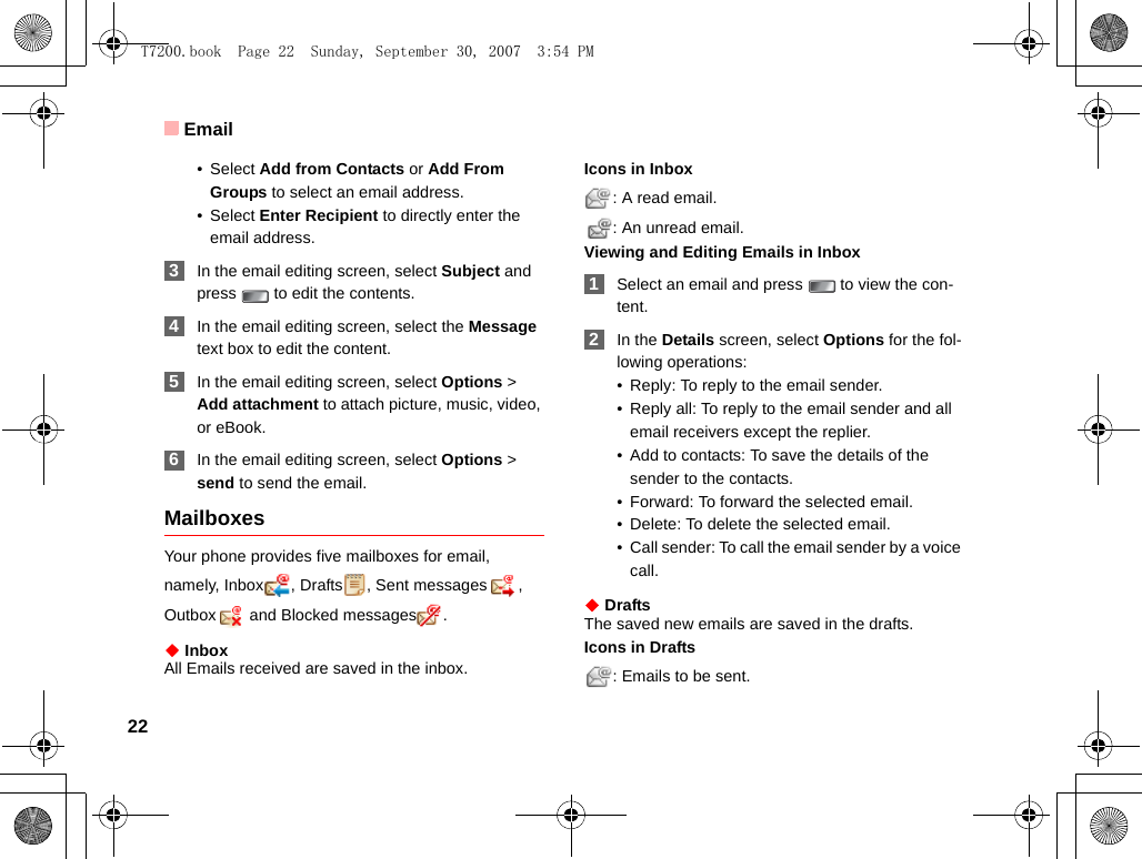 Email22•Select Add from Contacts or Add From Groups to select an email address.•Select Enter Recipient to directly enter the email address. 3In the email editing screen, select Subject and press   to edit the contents. 4In the email editing screen, select the Message text box to edit the content. 5In the email editing screen, select Options &gt; Add attachment to attach picture, music, video, or eBook. 6In the email editing screen, select Options &gt; send to send the email. MailboxesYour phone provides five mailboxes for email, namely, Inbox , Drafts , Sent messages , Outbox  and Blocked messages .◆ InboxAll Emails received are saved in the inbox.Icons in Inbox: A read email.: An unread email.Viewing and Editing Emails in Inbox 1Select an email and press   to view the con-tent.  2In the Details screen, select Options for the fol-lowing operations:• Reply: To reply to the email sender.• Reply all: To reply to the email sender and all email receivers except the replier.• Add to contacts: To save the details of the sender to the contacts. • Forward: To forward the selected email.• Delete: To delete the selected email.• Call sender: To call the email sender by a voice call.◆ DraftsThe saved new emails are saved in the drafts.Icons in Drafts: Emails to be sent.T7200.book  Page 22  Sunday, September 30, 2007  3:54 PM
