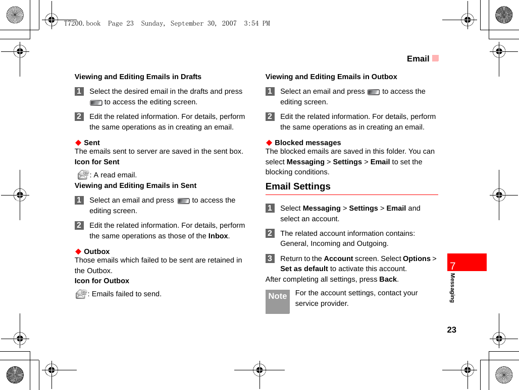 Email23Messaging7Viewing and Editing Emails in Drafts 1Select the desired email in the drafts and press  to access the editing screen. 2Edit the related information. For details, perform the same operations as in creating an email.◆ SentThe emails sent to server are saved in the sent box.Icon for Sent  : A read email.Viewing and Editing Emails in Sent 1Select an email and press   to access the editing screen. 2Edit the related information. For details, perform the same operations as those of the Inbox.◆ OutboxThose emails which failed to be sent are retained in the Outbox.Icon for Outbox: Emails failed to send.Viewing and Editing Emails in Outbox 1Select an email and press   to access the editing screen. 2Edit the related information. For details, perform the same operations as in creating an email.◆ Blocked messagesThe blocked emails are saved in this folder. You can select Messaging &gt; Settings &gt; Email to set the blocking conditions.Email Settings 1Select Messaging &gt; Settings &gt; Email and select an account. 2The related account information contains: General, Incoming and Outgoing. 3Return to the Account screen. Select Options &gt; Set as default to activate this account.After completing all settings, press Back. Note For the account settings, contact your service provider.T7200.book  Page 23  Sunday, September 30, 2007  3:54 PM
