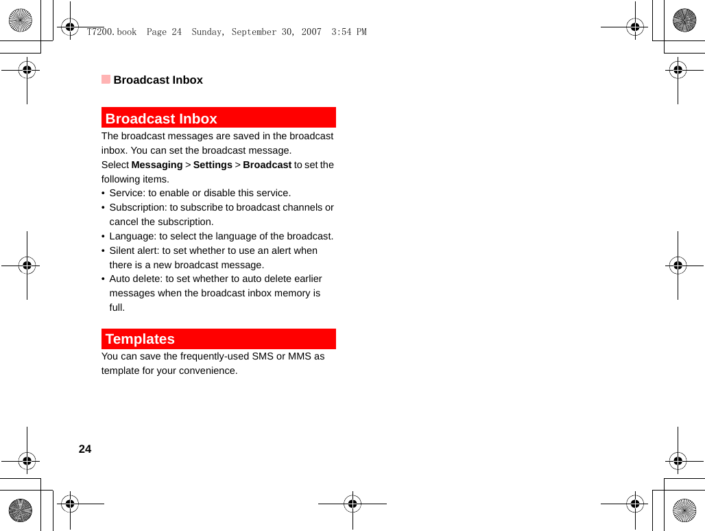 Broadcast Inbox24 Broadcast InboxThe broadcast messages are saved in the broadcast inbox. You can set the broadcast message.Select Messaging &gt; Settings &gt; Broadcast to set the following items.• Service: to enable or disable this service.• Subscription: to subscribe to broadcast channels or cancel the subscription.• Language: to select the language of the broadcast. • Silent alert: to set whether to use an alert when there is a new broadcast message.• Auto delete: to set whether to auto delete earlier messages when the broadcast inbox memory is full. TemplatesYou can save the frequently-used SMS or MMS as template for your convenience.T7200.book  Page 24  Sunday, September 30, 2007  3:54 PM