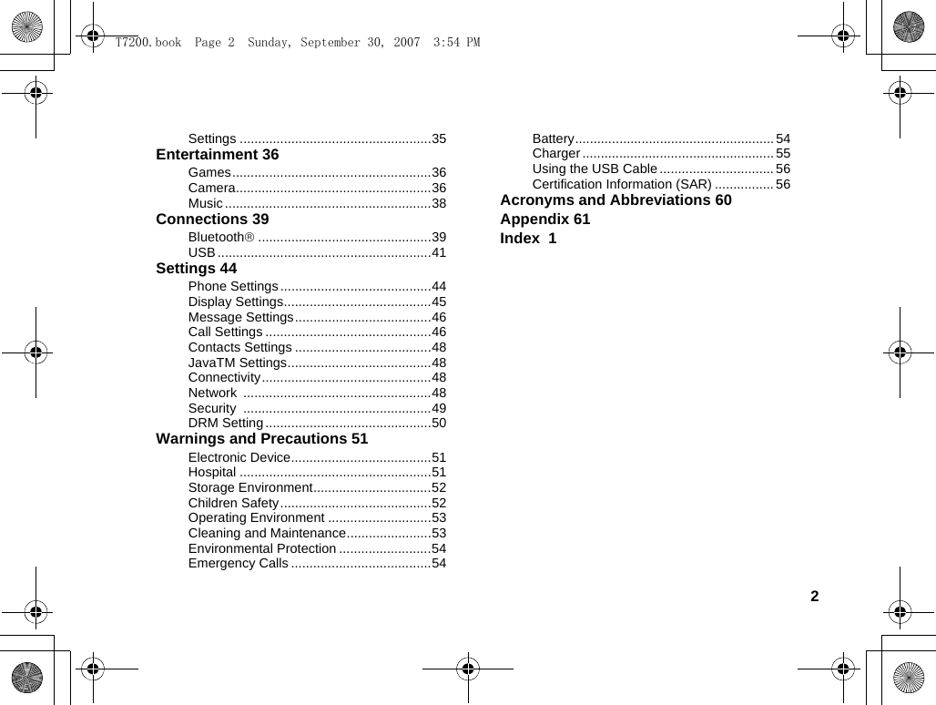 2Settings ....................................................35Entertainment 36Games......................................................36Camera.....................................................36Music........................................................38Connections 39Bluetooth®...............................................39USB ..........................................................41Settings 44Phone Settings .........................................44Display Settings........................................45Message Settings.....................................46Call Settings .............................................46Contacts Settings .....................................48JavaTM Settings.......................................48Connectivity..............................................48Network ...................................................48Security ...................................................49DRM Setting .............................................50Warnings and Precautions 51Electronic Device......................................51Hospital ....................................................51Storage Environment................................52Children Safety.........................................52Operating Environment ............................53Cleaning and Maintenance.......................53Environmental Protection .........................54Emergency Calls ......................................54Battery...................................................... 54Charger .................................................... 55Using the USB Cable ............................... 56Certification Information (SAR) ................ 56Acronyms and Abbreviations 60Appendix 61Index  1T7200.book  Page 2  Sunday, September 30, 2007  3:54 PM