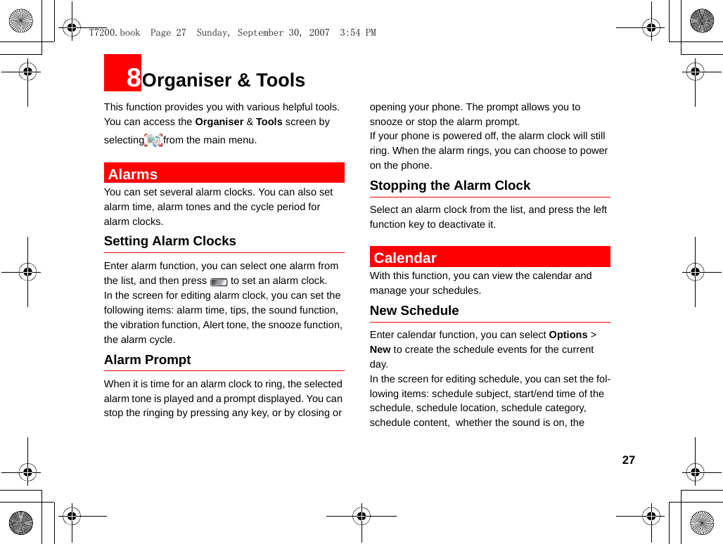 278Organiser &amp; ToolsThis function provides you with various helpful tools. You can access the Organiser &amp; Tools screen by selecting from the main menu. AlarmsYou can set several alarm clocks. You can also set alarm time, alarm tones and the cycle period for alarm clocks.  Setting Alarm ClocksEnter alarm function, you can select one alarm from the list, and then press   to set an alarm clock.In the screen for editing alarm clock, you can set the following items: alarm time, tips, the sound function, the vibration function, Alert tone, the snooze function, the alarm cycle.Alarm PromptWhen it is time for an alarm clock to ring, the selected alarm tone is played and a prompt displayed. You can stop the ringing by pressing any key, or by closing or opening your phone. The prompt allows you to snooze or stop the alarm prompt.If your phone is powered off, the alarm clock will still ring. When the alarm rings, you can choose to power on the phone.Stopping the Alarm ClockSelect an alarm clock from the list, and press the left function key to deactivate it. CalendarWith this function, you can view the calendar and manage your schedules.New ScheduleEnter calendar function, you can select Options &gt; New to create the schedule events for the current day.In the screen for editing schedule, you can set the fol-lowing items: schedule subject, start/end time of the schedule, schedule location, schedule category, schedule content,  whether the sound is on, the T7200.book  Page 27  Sunday, September 30, 2007  3:54 PM