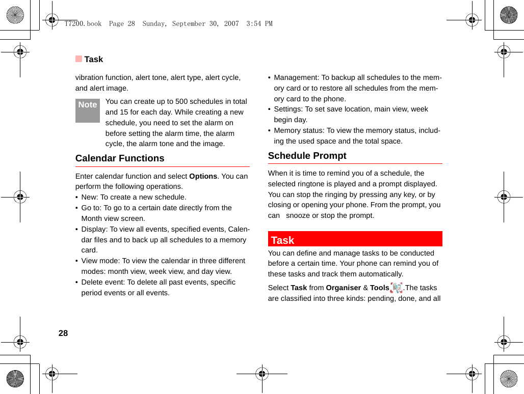 Task28vibration function, alert tone, alert type, alert cycle,  and alert image. Note You can create up to 500 schedules in total and 15 for each day. While creating a new schedule, you need to set the alarm on before setting the alarm time, the alarm cycle, the alarm tone and the image.Calendar FunctionsEnter calendar function and select Options. You can perform the following operations.• New: To create a new schedule.• Go to: To go to a certain date directly from the Month view screen.• Display: To view all events, specified events, Calen-dar files and to back up all schedules to a memory card.• View mode: To view the calendar in three different modes: month view, week view, and day view.• Delete event: To delete all past events, specific period events or all events.• Management: To backup all schedules to the mem-ory card or to restore all schedules from the mem-ory card to the phone.• Settings: To set save location, main view, week begin day.• Memory status: To view the memory status, includ-ing the used space and the total space.Schedule PromptWhen it is time to remind you of a schedule, the selected ringtone is played and a prompt displayed. You can stop the ringing by pressing any key, or by closing or opening your phone. From the prompt, you can   snooze or stop the prompt. TaskYou can define and manage tasks to be conducted before a certain time. Your phone can remind you of these tasks and track them automatically.Select Task from Organiser &amp; Tools .The tasks are classified into three kinds: pending, done, and all T7200.book  Page 28  Sunday, September 30, 2007  3:54 PM