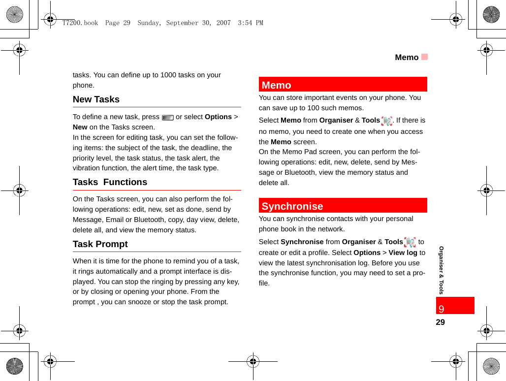 Memo29Organiser &amp; Tools9tasks. You can define up to 1000 tasks on your phone.New TasksTo define a new task, press   or select Options &gt; New on the Tasks screen. In the screen for editing task, you can set the follow-ing items: the subject of the task, the deadline, the priority level, the task status, the task alert, the vibration function, the alert time, the task type.Tasks  Functions On the Tasks screen, you can also perform the fol-lowing operations: edit, new, set as done, send by Message, Email or Bluetooth, copy, day view, delete, delete all, and view the memory status.Task PromptWhen it is time for the phone to remind you of a task, it rings automatically and a prompt interface is dis-played. You can stop the ringing by pressing any key, or by closing or opening your phone. From the prompt , you can snooze or stop the task prompt. MemoYou can store important events on your phone. You can save up to 100 such memos.Select Memo from Organiser &amp; Tools . If there is no memo, you need to create one when you access the Memo screen.On the Memo Pad screen, you can perform the fol-lowing operations: edit, new, delete, send by Mes-sage or Bluetooth, view the memory status and delete all. SynchroniseYou can synchronise contacts with your personal phone book in the network.  Select Synchronise from Organiser &amp; Tools  to create or edit a profile. Select Options &gt; View log to view the latest synchronisation log. Before you use the synchronise function, you may need to set a pro-file.T7200.book  Page 29  Sunday, September 30, 2007  3:54 PM