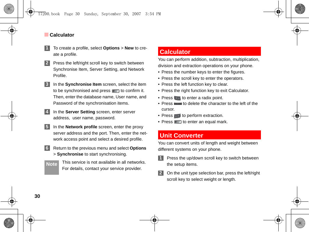 Calculator30 1To create a profile, select Options &gt; New to cre-ate a profile. 2Press the left/right scroll key to switch between Synchronise Item, Server Setting, and Network Profile. 3In the Synchronise Item screen, select the item to be synchronised and press   to confirm it. Then, enter the database name, User name, and Password of the synchronisation items. 4In the Server Setting screen, enter server address,  user name, password. 5In the Network profile screen, enter the proxy server address and the port. Then, enter the net-work access point and select a desired profile.  6Return to the previous menu and select Options &gt; Synchronise to start synchronising. Note This service is not available in all networks. For details, contact your service provider. CalculatorYou can perform addition, subtraction, multiplication, division and extraction operations on your phone.• Press the number keys to enter the figures.• Press the scroll key to enter the operators.• Press the left function key to clear.• Press the right function key to exit Calculator.• Press   to enter a radix point.• Press   to delete the character to the left of the cursor.• Press   to perform extraction.• Press   to enter an equal mark. Unit ConverterYou can convert units of length and weight between different systems on your phone. 1Press the up/down scroll key to switch between the setup items. 2On the unit type selection bar, press the left/right scroll key to select weight or length.T7200.book  Page 30  Sunday, September 30, 2007  3:54 PM