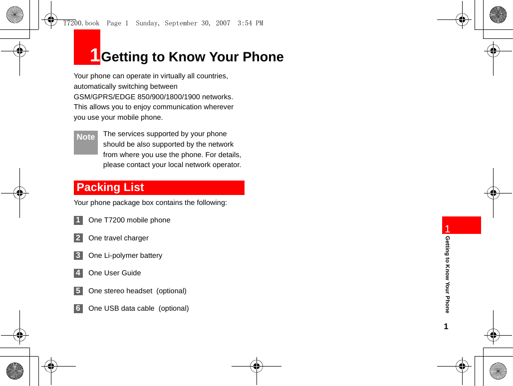 11Getting to Know Your Phone1Getting to Know Your PhoneYour phone can operate in virtually all countries, automatically switching between GSM/GPRS/EDGE 850/900/1800/1900 networks. This allows you to enjoy communication wherever you use your mobile phone. Note The services supported by your phone should be also supported by the network from where you use the phone. For details, please contact your local network operator.  Packing ListYour phone package box contains the following: 1One T7200 mobile phone 2One travel charger 3One Li-polymer battery 4One User Guide 5One stereo headset  (optional) 6One USB data cable  (optional)T7200.book  Page 1  Sunday, September 30, 2007  3:54 PM