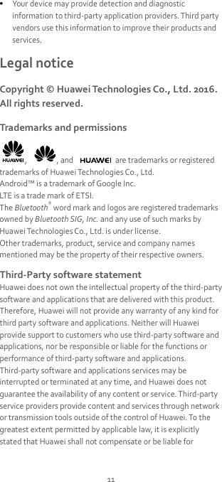  Your device may provide detection and diagnostic information to third-party application providers. Third party vendors use this information to improve their products and services. Legal notice Copyright © Huawei Technologies Co., Ltd. 2016. All rights reserved. Trademarks and permissions ,  , and   are trademarks or registered trademarks of Huawei Technologies Co., Ltd. Android™ is a trademark of Google Inc. LTE is a trade mark of ETSI. The Bluetooth® word mark and logos are registered trademarks owned by Bluetooth SIG, Inc. and any use of such marks by Huawei Technologies Co., Ltd. is under license. Other trademarks, product, service and company names mentioned may be the property of their respective owners. Third-Party software statement Huawei does not own the intellectual property of the third-party software and applications that are delivered with this product. Therefore, Huawei will not provide any warranty of any kind for third party software and applications. Neither will Huawei provide support to customers who use third-party software and applications, nor be responsible or liable for the functions or performance of third-party software and applications. Third-party software and applications services may be interrupted or terminated at any time, and Huawei does not guarantee the availability of any content or service. Third-party service providers provide content and services through network or transmission tools outside of the control of Huawei. To the greatest extent permitted by applicable law, it is explicitly stated that Huawei shall not compensate or be liable for 11 