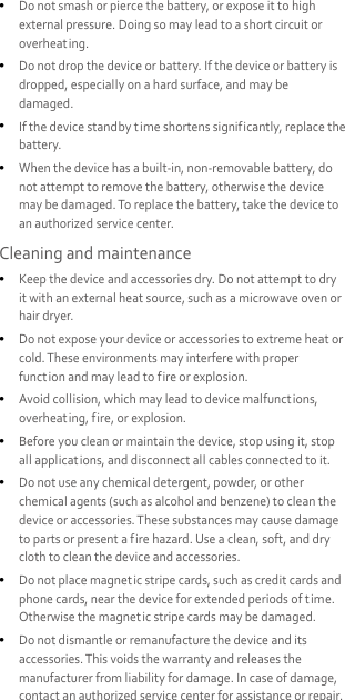   Do not smash or pierce the battery, or expose it to high external pressure. Doing so may lead to a short circuit or overheating.    Do not drop the device or battery. If the device or battery is dropped, especially on a hard surface, and may be damaged.    If the device standby t ime shortens significantly, replace the battery.  When the device has a built-in, non-removable battery, do not attempt to remove the battery, otherwise the device may be damaged. To replace the battery, take the device to an authorized service center. Cleaning and maintenance  Keep the device and accessories dry. Do not attempt to dry it with an external heat source, such as a microwave oven or hair dryer.    Do not expose your device or accessories to extreme heat or cold. These environments may interfere with proper function and may lead to fire or explosion.    Avoid collision, which may lead to device malfunctions, overheating, fire, or explosion.    Before you clean or maintain the device, stop using it, stop all applications, and disconnect all cables connected to it.  Do not use any chemical detergent, powder, or other chemical agents (such as alcohol and benzene) to clean the device or accessories. These substances may cause damage to parts or present a fire hazard. Use a clean, soft, and dry cloth to clean the device and accessories.  Do not place magnet ic stripe cards, such as credit cards and phone cards, near the device for extended periods of t ime. Otherwise the magnetic stripe cards may be damaged.  Do not dismantle or remanufacture the device and its accessories. This voids the warranty and releases the manufacturer from liability for damage. In case of damage, contact an authorized service center for assistance or repair. 
