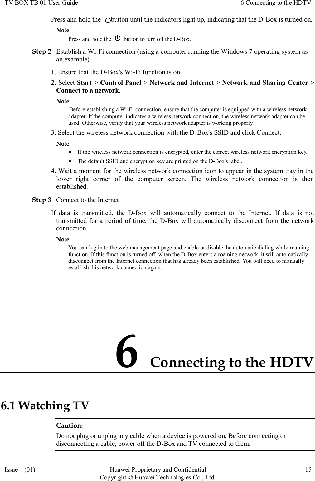 TV BOX TB 01 User Guide 6 Connecting to the HDTV  Issue    (01) Huawei Proprietary and Confidential                                     Copyright © Huawei Technologies Co., Ltd. 15  Press and hold the  button until the indicators light up, indicating that the D-Box is turned on. Note: Press and hold the    button to turn off the D-Box. Step 2 Establish a Wi-Fi connection (using a computer running the Windows 7 operating system as an example) 1. Ensure that the D-Box&apos;s Wi-Fi function is on. 2. Select Start &gt; Control Panel &gt; Network and Internet &gt; Network and Sharing Center &gt; Connect to a network. Note:  Before establishing a Wi-Fi connection, ensure that the computer is equipped with a wireless network adapter. If the computer indicates a wireless network connection, the wireless network adapter can be used. Otherwise, verify that your wireless network adapter is working properly. 3. Select the wireless network connection with the D-Box&apos;s SSID and click Connect. Note:  If the wireless network connection is encrypted, enter the correct wireless network encryption key.  The default SSID and encryption key are printed on the D-Box&apos;s label. 4. Wait a moment for the wireless network connection icon to appear in the system tray in the lower  right  corner  of  the  computer  screen.  The  wireless  network  connection  is  then established. Step 3 Connect to the Internet If  data  is  transmitted,  the  D-Box  will  automatically  connect  to  the  Internet.  If  data  is  not transmitted for a period of time, the D-Box will automatically  disconnect from the  network connection. Note: You can log in to the web management page and enable or disable the automatic dialing while roaming function. If this function is turned off, when the D-Box enters a roaming network, it will automatically disconnect from the Internet connection that has already been established. You will need to manually establish this network connection again. 6 Connecting to the HDTV 6.1 Watching TV Caution:   Do not plug or unplug any cable when a device is powered on. Before connecting or disconnecting a cable, power off the D-Box and TV connected to them. 