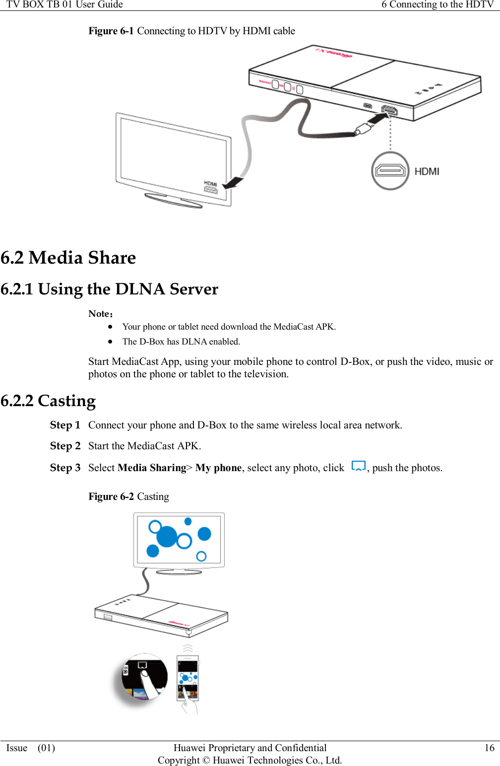 TV BOX TB 01 User Guide 6 Connecting to the HDTV  Issue    (01) Huawei Proprietary and Confidential                                     Copyright © Huawei Technologies Co., Ltd. 16  Figure 6-1 Connecting to HDTV by HDMI cable  6.2 Media Share 6.2.1 Using the DLNA Server Note：  Your phone or tablet need download the MediaCast APK.  The D-Box has DLNA enabled. Start MediaCast App, using your mobile phone to control D-Box, or push the video, music or photos on the phone or tablet to the television. 6.2.2 Casting Step 1 Connect your phone and D-Box to the same wireless local area network. Step 2 Start the MediaCast APK. Step 3 Select Media Sharing&gt; My phone, select any photo, click  , push the photos. Figure 6-2 Casting  