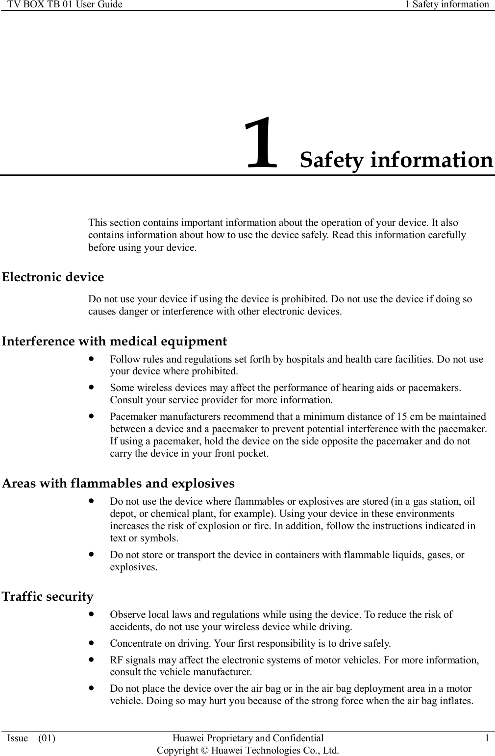 TV BOX TB 01 User Guide 1 Safety information  Issue    (01) Huawei Proprietary and Confidential                                     Copyright © Huawei Technologies Co., Ltd. 1  1 Safety information This section contains important information about the operation of your device. It also contains information about how to use the device safely. Read this information carefully before using your device. Electronic device Do not use your device if using the device is prohibited. Do not use the device if doing so causes danger or interference with other electronic devices. Interference with medical equipment  Follow rules and regulations set forth by hospitals and health care facilities. Do not use your device where prohibited.  Some wireless devices may affect the performance of hearing aids or pacemakers. Consult your service provider for more information.  Pacemaker manufacturers recommend that a minimum distance of 15 cm be maintained between a device and a pacemaker to prevent potential interference with the pacemaker. If using a pacemaker, hold the device on the side opposite the pacemaker and do not carry the device in your front pocket. Areas with flammables and explosives  Do not use the device where flammables or explosives are stored (in a gas station, oil depot, or chemical plant, for example). Using your device in these environments increases the risk of explosion or fire. In addition, follow the instructions indicated in text or symbols.  Do not store or transport the device in containers with flammable liquids, gases, or explosives. Traffic security  Observe local laws and regulations while using the device. To reduce the risk of accidents, do not use your wireless device while driving.  Concentrate on driving. Your first responsibility is to drive safely.  RF signals may affect the electronic systems of motor vehicles. For more information, consult the vehicle manufacturer.  Do not place the device over the air bag or in the air bag deployment area in a motor vehicle. Doing so may hurt you because of the strong force when the air bag inflates. 