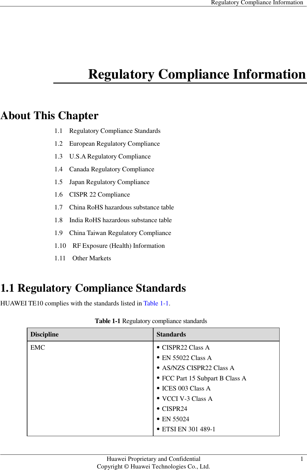   Regulatory Compliance Information   Huawei Proprietary and Confidential                                     Copyright © Huawei Technologies Co., Ltd. 1  Regulatory Compliance Information About This Chapter 1.1    Regulatory Compliance Standards 1.2    European Regulatory Compliance 1.3    U.S.A Regulatory Compliance 1.4    Canada Regulatory Compliance 1.5  Japan Regulatory Compliance 1.6  CISPR 22 Compliance 1.7    China RoHS hazardous substance table 1.8    India RoHS hazardous substance table 1.9    China Taiwan Regulatory Compliance 1.10    RF Exposure (Health) Information 1.11    Other Markets 1.1 Regulatory Compliance Standards HUAWEI TE10 complies with the standards listed in Table 1-1. Table 1-1 Regulatory compliance standards Discipline Standards EMC  CISPR22 Class A  EN 55022 Class A  AS/NZS CISPR22 Class A  FCC Part 15 Subpart B Class A  ICES 003 Class A  VCCI V-3 Class A  CISPR24  EN 55024  ETSI EN 301 489-1   