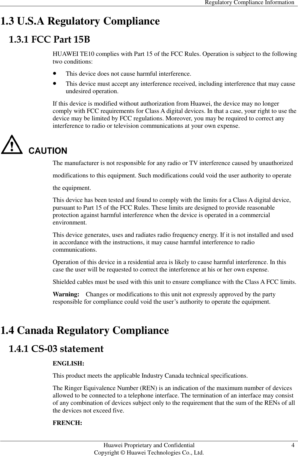   Regulatory Compliance Information   Huawei Proprietary and Confidential                                     Copyright © Huawei Technologies Co., Ltd. 4  1.3 U.S.A Regulatory Compliance 1.3.1 FCC Part 15B HUAWEI TE10 complies with Part 15 of the FCC Rules. Operation is subject to the following two conditions:  This device does not cause harmful interference.  This device must accept any interference received, including interference that may cause undesired operation. If this device is modified without authorization from Huawei, the device may no longer comply with FCC requirements for Class A digital devices. In that a case, your right to use the device may be limited by FCC regulations. Moreover, you may be required to correct any interference to radio or television communications at your own expense.  The manufacturer is not responsible for any radio or TV interference caused by unauthorized modifications to this equipment. Such modifications could void the user authority to operate the equipment. This device has been tested and found to comply with the limits for a Class A digital device, pursuant to Part 15 of the FCC Rules. These limits are designed to provide reasonable protection against harmful interference when the device is operated in a commercial environment. This device generates, uses and radiates radio frequency energy. If it is not installed and used in accordance with the instructions, it may cause harmful interference to radio communications. Operation of this device in a residential area is likely to cause harmful interference. In this case the user will be requested to correct the interference at his or her own expense. Shielded cables must be used with this unit to ensure compliance with the Class A FCC limits. Warning:  Changes or modifications to this unit not expressly approved by the party responsible for compliance could void the user’s authority to operate the equipment. 1.4 Canada Regulatory Compliance 1.4.1 CS-03 statement ENGLISH: This product meets the applicable Industry Canada technical specifications.   The Ringer Equivalence Number (REN) is an indication of the maximum number of devices allowed to be connected to a telephone interface. The termination of an interface may consist of any combination of devices subject only to the requirement that the sum of the RENs of all the devices not exceed five. FRENCH: 