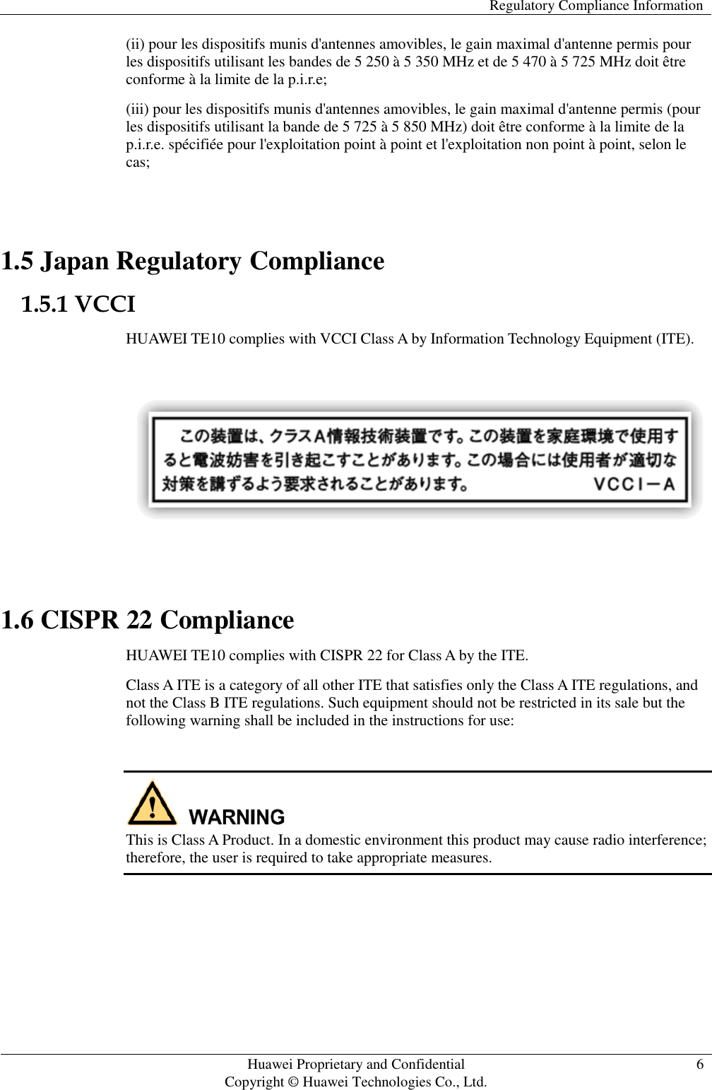   Regulatory Compliance Information   Huawei Proprietary and Confidential                                     Copyright © Huawei Technologies Co., Ltd. 6  (ii) pour les dispositifs munis d&apos;antennes amovibles, le gain maximal d&apos;antenne permis pour les dispositifs utilisant les bandes de 5 250 à 5 350 MHz et de 5 470 à 5 725 MHz doit être conforme à la limite de la p.i.r.e; (iii) pour les dispositifs munis d&apos;antennes amovibles, le gain maximal d&apos;antenne permis (pour les dispositifs utilisant la bande de 5 725 à 5 850 MHz) doit être conforme à la limite de la p.i.r.e. spécifiée pour l&apos;exploitation point à point et l&apos;exploitation non point à point, selon le cas;  1.5 Japan Regulatory Compliance 1.5.1 VCCI HUAWEI TE10 complies with VCCI Class A by Information Technology Equipment (ITE).    1.6 CISPR 22 Compliance HUAWEI TE10 complies with CISPR 22 for Class A by the ITE. Class A ITE is a category of all other ITE that satisfies only the Class A ITE regulations, and not the Class B ITE regulations. Such equipment should not be restricted in its sale but the following warning shall be included in the instructions for use:   This is Class A Product. In a domestic environment this product may cause radio interference; therefore, the user is required to take appropriate measures.  