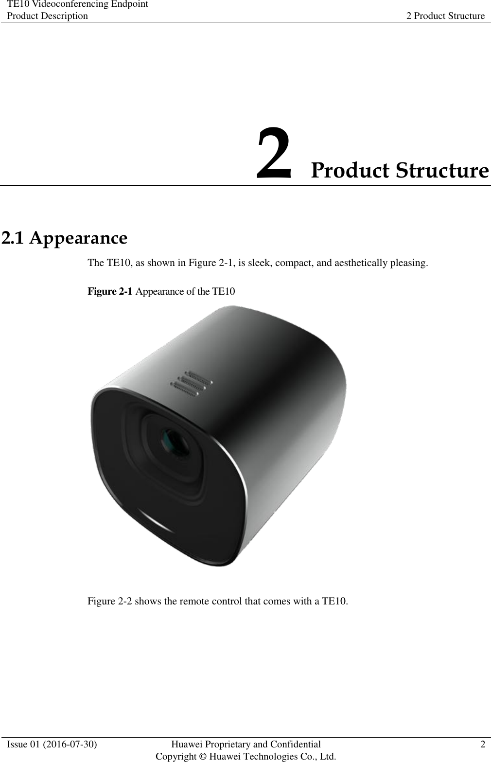 TE10 Videoconferencing Endpoint Product Description 2 Product Structure  Issue 01 (2016-07-30) Huawei Proprietary and Confidential                                     Copyright © Huawei Technologies Co., Ltd. 2  2 Product Structure 2.1 Appearance The TE10, as shown in Figure 2-1, is sleek, compact, and aesthetically pleasing. Figure 2-1 Appearance of the TE10   Figure 2-2 shows the remote control that comes with a TE10. 