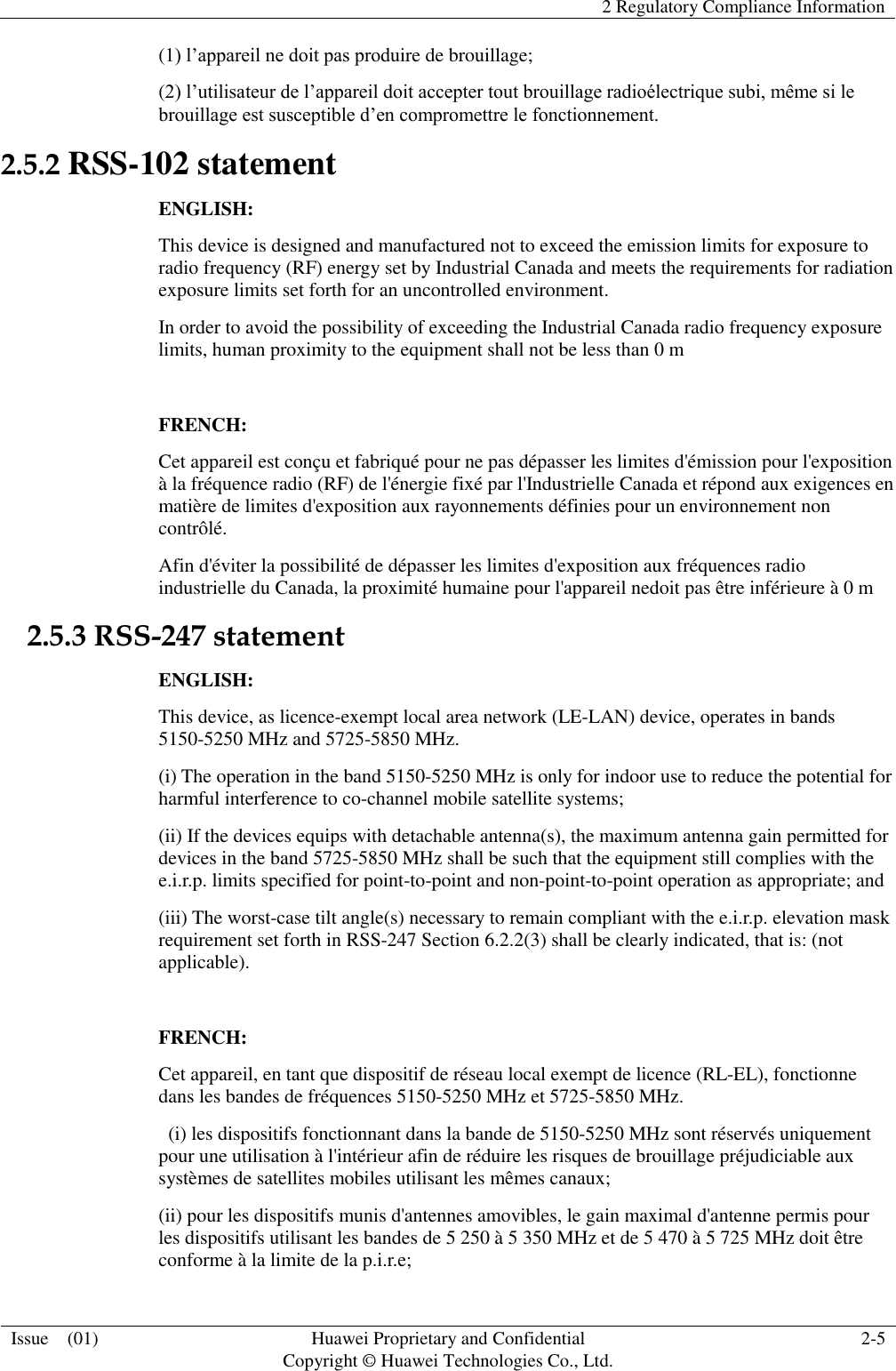   2 Regulatory Compliance Information  Issue    (01) Huawei Proprietary and Confidential                                     Copyright © Huawei Technologies Co., Ltd. 2-5  (1) l’appareil ne doit pas produire de brouillage; (2) l’utilisateur de l’appareil doit accepter tout brouillage radioélectrique subi, même si le brouillage est susceptible d’en compromettre le fonctionnement. 2.5.2 RSS-102 statement ENGLISH: This device is designed and manufactured not to exceed the emission limits for exposure to radio frequency (RF) energy set by Industrial Canada and meets the requirements for radiation exposure limits set forth for an uncontrolled environment. In order to avoid the possibility of exceeding the Industrial Canada radio frequency exposure limits, human proximity to the equipment shall not be less than 0 m  FRENCH: Cet appareil est conçu et fabriqué pour ne pas dépasser les limites d&apos;émission pour l&apos;exposition à la fréquence radio (RF) de l&apos;énergie fixé par l&apos;Industrielle Canada et répond aux exigences en matière de limites d&apos;exposition aux rayonnements définies pour un environnement non contrôlé.   Afin d&apos;éviter la possibilité de dépasser les limites d&apos;exposition aux fréquences radio industrielle du Canada, la proximité humaine pour l&apos;appareil nedoit pas être inférieure à 0 m 2.5.3 RSS-247 statement ENGLISH: This device, as licence-exempt local area network (LE-LAN) device, operates in bands 5150-5250 MHz and 5725-5850 MHz. (i) The operation in the band 5150-5250 MHz is only for indoor use to reduce the potential for harmful interference to co-channel mobile satellite systems; (ii) If the devices equips with detachable antenna(s), the maximum antenna gain permitted for devices in the band 5725-5850 MHz shall be such that the equipment still complies with the e.i.r.p. limits specified for point-to-point and non-point-to-point operation as appropriate; and (iii) The worst-case tilt angle(s) necessary to remain compliant with the e.i.r.p. elevation mask requirement set forth in RSS-247 Section 6.2.2(3) shall be clearly indicated, that is: (not applicable).  FRENCH: Cet appareil, en tant que dispositif de réseau local exempt de licence (RL-EL), fonctionne dans les bandes de fréquences 5150-5250 MHz et 5725-5850 MHz.   (i) les dispositifs fonctionnant dans la bande de 5150-5250 MHz sont réservés uniquement pour une utilisation à l&apos;intérieur afin de réduire les risques de brouillage préjudiciable aux systèmes de satellites mobiles utilisant les mêmes canaux; (ii) pour les dispositifs munis d&apos;antennes amovibles, le gain maximal d&apos;antenne permis pour les dispositifs utilisant les bandes de 5 250 à 5 350 MHz et de 5 470 à 5 725 MHz doit être conforme à la limite de la p.i.r.e; 