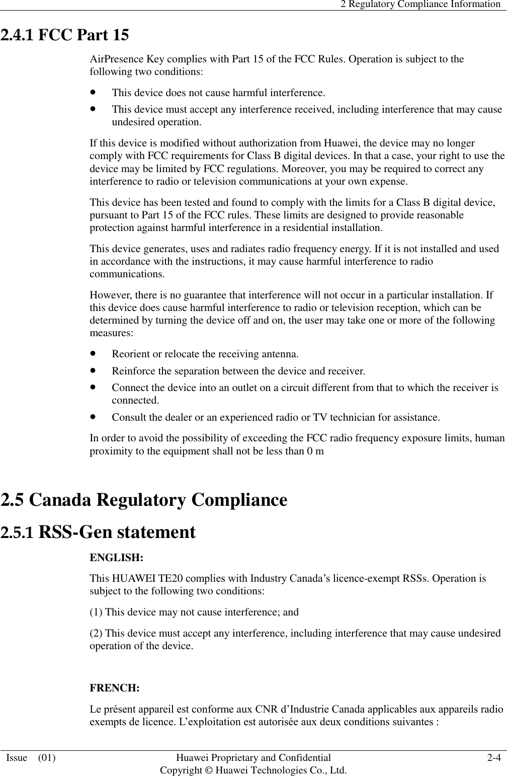   2 Regulatory Compliance Information  Issue    (01) Huawei Proprietary and Confidential                                     Copyright © Huawei Technologies Co., Ltd. 2-4  2.4.1 FCC Part 15 AirPresence Key complies with Part 15 of the FCC Rules. Operation is subject to the following two conditions:  This device does not cause harmful interference.  This device must accept any interference received, including interference that may cause undesired operation. If this device is modified without authorization from Huawei, the device may no longer comply with FCC requirements for Class B digital devices. In that a case, your right to use the device may be limited by FCC regulations. Moreover, you may be required to correct any interference to radio or television communications at your own expense. This device has been tested and found to comply with the limits for a Class B digital device, pursuant to Part 15 of the FCC rules. These limits are designed to provide reasonable protection against harmful interference in a residential installation. This device generates, uses and radiates radio frequency energy. If it is not installed and used in accordance with the instructions, it may cause harmful interference to radio communications. However, there is no guarantee that interference will not occur in a particular installation. If this device does cause harmful interference to radio or television reception, which can be determined by turning the device off and on, the user may take one or more of the following measures:  Reorient or relocate the receiving antenna.  Reinforce the separation between the device and receiver.  Connect the device into an outlet on a circuit different from that to which the receiver is connected.  Consult the dealer or an experienced radio or TV technician for assistance. In order to avoid the possibility of exceeding the FCC radio frequency exposure limits, human proximity to the equipment shall not be less than 0 m 2.5 Canada Regulatory Compliance 2.5.1 RSS-Gen statement ENGLISH: This HUAWEI TE20 complies with Industry Canada’s licence-exempt RSSs. Operation is subject to the following two conditions: (1) This device may not cause interference; and (2) This device must accept any interference, including interference that may cause undesired operation of the device.  FRENCH: Le présent appareil est conforme aux CNR d’Industrie Canada applicables aux appareils radio exempts de licence. L’exploitation est autorisée aux deux conditions suivantes : 