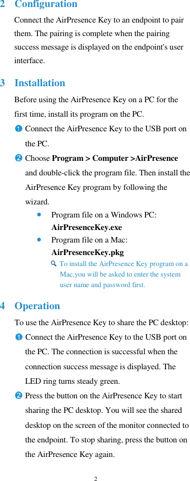 2  2 Configuration Connect the AirPresence Key to an endpoint to pair them. The pairing is complete when the pairing success message is displayed on the endpoint&apos;s user interface. 3 Installation Before using the AirPresence Key on a PC for the first time, install its program on the PC. Connect the AirPresence Key to the USB port on the PC. Choose Program &gt; Computer &gt;AirPresence   and double-click the program file. Then install the AirPresence Key program by following the wizard.  Program file on a Windows PC: AirPresenceKey.exe  Program file on a Mac: AirPresenceKey.pkg  To install the AirPresence Key program on a   Mac,you will be asked to enter the system user name and password first. 4 Operation To use the AirPresence Key to share the PC desktop: Connect the AirPresence Key to the USB port on   the PC. The connection is successful when the connection success message is displayed. The LED ring turns steady green. Press the button on the AirPresence Key to start   sharing the PC desktop. You will see the shared desktop on the screen of the monitor connected to the endpoint. To stop sharing, press the button on the AirPresence Key again. 