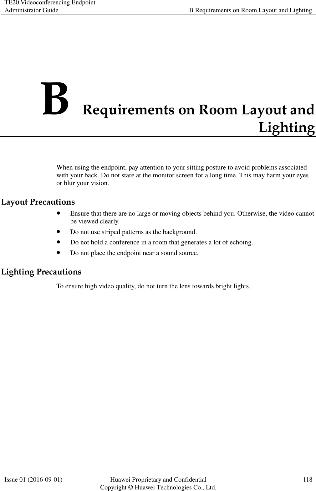 TE20 Videoconferencing Endpoint Administrator Guide B Requirements on Room Layout and Lighting  Issue 01 (2016-09-01) Huawei Proprietary and Confidential                                     Copyright © Huawei Technologies Co., Ltd. 118  B Requirements on Room Layout and Lighting When using the endpoint, pay attention to your sitting posture to avoid problems associated with your back. Do not stare at the monitor screen for a long time. This may harm your eyes or blur your vision. Layout Precautions  Ensure that there are no large or moving objects behind you. Otherwise, the video cannot be viewed clearly.  Do not use striped patterns as the background.  Do not hold a conference in a room that generates a lot of echoing.  Do not place the endpoint near a sound source. Lighting Precautions To ensure high video quality, do not turn the lens towards bright lights. 