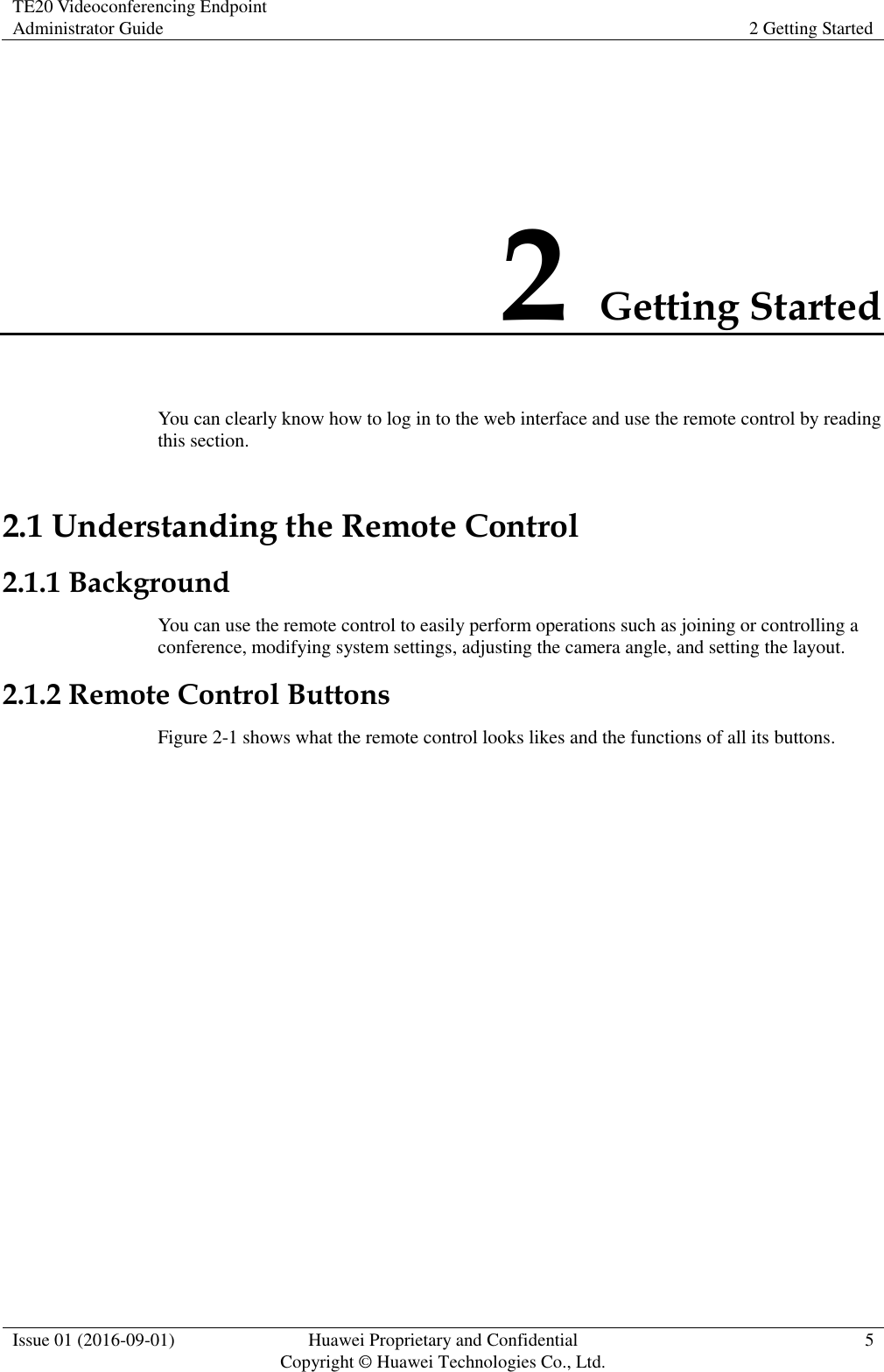 TE20 Videoconferencing Endpoint Administrator Guide 2 Getting Started  Issue 01 (2016-09-01) Huawei Proprietary and Confidential                                     Copyright © Huawei Technologies Co., Ltd. 5  2 Getting Started You can clearly know how to log in to the web interface and use the remote control by reading this section. 2.1 Understanding the Remote Control 2.1.1 Background You can use the remote control to easily perform operations such as joining or controlling a conference, modifying system settings, adjusting the camera angle, and setting the layout.   2.1.2 Remote Control Buttons Figure 2-1 shows what the remote control looks likes and the functions of all its buttons. 