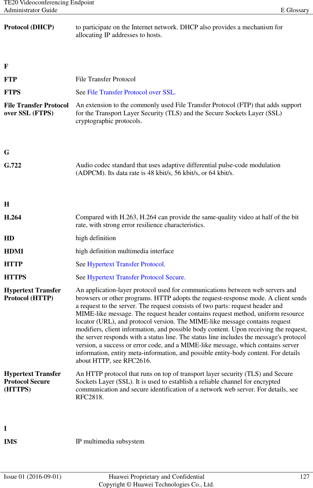 TE20 Videoconferencing Endpoint Administrator Guide E Glossary  Issue 01 (2016-09-01) Huawei Proprietary and Confidential                                     Copyright © Huawei Technologies Co., Ltd. 127  Protocol (DHCP) to participate on the Internet network. DHCP also provides a mechanism for allocating IP addresses to hosts.   F  FTP File Transfer Protocol FTPS See File Transfer Protocol over SSL. File Transfer Protocol over SSL (FTPS) An extension to the commonly used File Transfer Protocol (FTP) that adds support for the Transport Layer Security (TLS) and the Secure Sockets Layer (SSL) cryptographic protocols.   G  G.722 Audio codec standard that uses adaptive differential pulse-code modulation (ADPCM). Its data rate is 48 kbit/s, 56 kbit/s, or 64 kbit/s.   H  H.264 Compared with H.263, H.264 can provide the same-quality video at half of the bit rate, with strong error resilience characteristics. HD high definition HDMI high definition multimedia interface HTTP See Hypertext Transfer Protocol. HTTPS See Hypertext Transfer Protocol Secure. Hypertext Transfer Protocol (HTTP) An application-layer protocol used for communications between web servers and browsers or other programs. HTTP adopts the request-response mode. A client sends a request to the server. The request consists of two parts: request header and MIME-like message. The request header contains request method, uniform resource locator (URL), and protocol version. The MIME-like message contains request modifiers, client information, and possible body content. Upon receiving the request, the server responds with a status line. The status line includes the message&apos;s protocol version, a success or error code, and a MIME-like message, which contains server information, entity meta-information, and possible entity-body content. For details about HTTP, see RFC2616. Hypertext Transfer Protocol Secure (HTTPS) An HTTP protocol that runs on top of transport layer security (TLS) and Secure Sockets Layer (SSL). It is used to establish a reliable channel for encrypted communication and secure identification of a network web server. For details, see RFC2818.   I  IMS IP multimedia subsystem 
