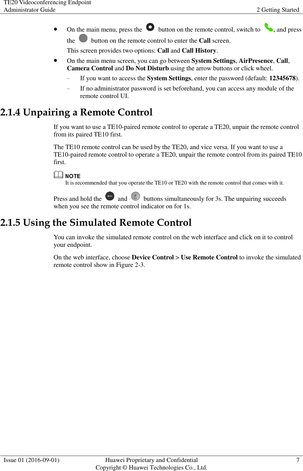 TE20 Videoconferencing Endpoint Administrator Guide 2 Getting Started  Issue 01 (2016-09-01) Huawei Proprietary and Confidential                                     Copyright © Huawei Technologies Co., Ltd. 7   On the main menu, press the    button on the remote control, switch to  , and press the    button on the remote control to enter the Call screen. This screen provides two options: Call and Call History.  On the main menu screen, you can go between System Settings, AirPresence, Call, Camera Control and Do Not Disturb using the arrow buttons or click wheel. − If you want to access the System Settings, enter the password (default: 12345678). − If no administrator password is set beforehand, you can access any module of the remote control UI. 2.1.4 Unpairing a Remote Control If you want to use a TE10-paired remote control to operate a TE20, unpair the remote control from its paired TE10 first. The TE10 remote control can be used by the TE20, and vice versa. If you want to use a TE10-paired remote control to operate a TE20, unpair the remote control from its paired TE10 first.  It is recommended that you operate the TE10 or TE20 with the remote control that comes with it. Press and hold the    and    buttons simultaneously for 3s. The unpairing succeeds when you see the remote control indicator on for 1s. 2.1.5 Using the Simulated Remote Control You can invoke the simulated remote control on the web interface and click on it to control your endpoint. On the web interface, choose Device Control &gt; Use Remote Control to invoke the simulated remote control show in Figure 2-3. 