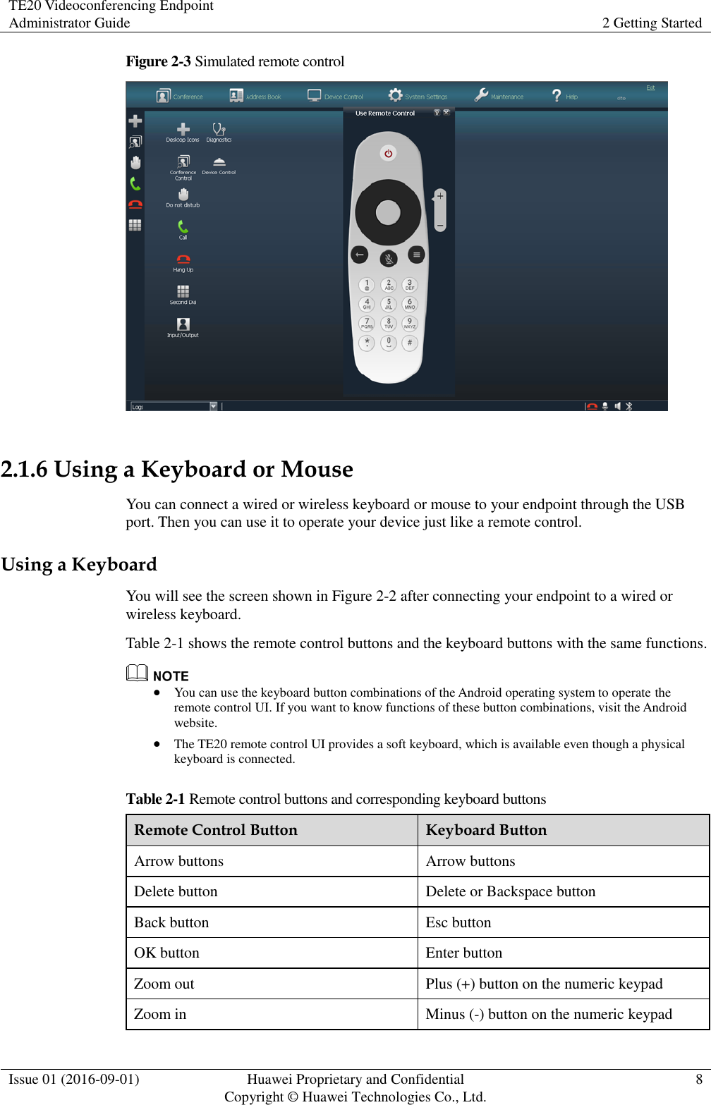 TE20 Videoconferencing Endpoint Administrator Guide 2 Getting Started  Issue 01 (2016-09-01) Huawei Proprietary and Confidential                                     Copyright © Huawei Technologies Co., Ltd. 8  Figure 2-3 Simulated remote control   2.1.6 Using a Keyboard or Mouse You can connect a wired or wireless keyboard or mouse to your endpoint through the USB port. Then you can use it to operate your device just like a remote control. Using a Keyboard You will see the screen shown in Figure 2-2 after connecting your endpoint to a wired or wireless keyboard. Table 2-1 shows the remote control buttons and the keyboard buttons with the same functions.     You can use the keyboard button combinations of the Android operating system to operate the remote control UI. If you want to know functions of these button combinations, visit the Android website.  The TE20 remote control UI provides a soft keyboard, which is available even though a physical keyboard is connected. Table 2-1 Remote control buttons and corresponding keyboard buttons Remote Control Button Keyboard Button Arrow buttons Arrow buttons Delete button Delete or Backspace button Back button Esc button OK button Enter button Zoom out Plus (+) button on the numeric keypad Zoom in Minus (-) button on the numeric keypad 