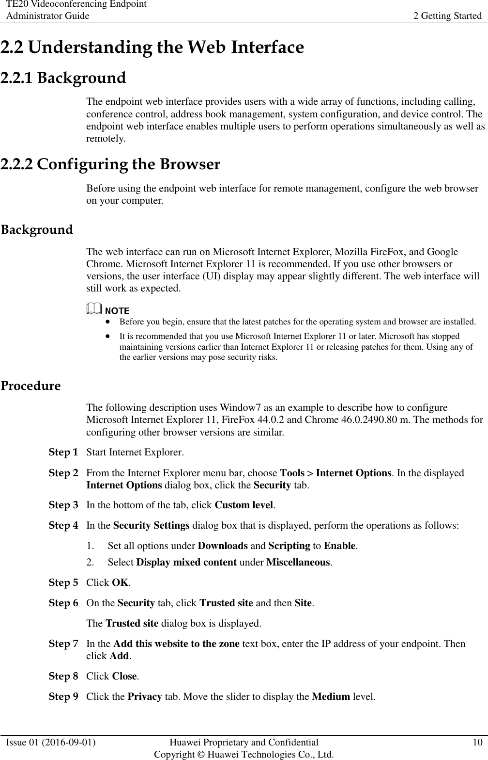 TE20 Videoconferencing Endpoint Administrator Guide 2 Getting Started  Issue 01 (2016-09-01) Huawei Proprietary and Confidential                                     Copyright © Huawei Technologies Co., Ltd. 10  2.2 Understanding the Web Interface 2.2.1 Background The endpoint web interface provides users with a wide array of functions, including calling, conference control, address book management, system configuration, and device control. The endpoint web interface enables multiple users to perform operations simultaneously as well as remotely. 2.2.2 Configuring the Browser Before using the endpoint web interface for remote management, configure the web browser on your computer. Background The web interface can run on Microsoft Internet Explorer, Mozilla FireFox, and Google Chrome. Microsoft Internet Explorer 11 is recommended. If you use other browsers or versions, the user interface (UI) display may appear slightly different. The web interface will still work as expected.   Before you begin, ensure that the latest patches for the operating system and browser are installed.  It is recommended that you use Microsoft Internet Explorer 11 or later. Microsoft has stopped maintaining versions earlier than Internet Explorer 11 or releasing patches for them. Using any of the earlier versions may pose security risks. Procedure The following description uses Window7 as an example to describe how to configure Microsoft Internet Explorer 11, FireFox 44.0.2 and Chrome 46.0.2490.80 m. The methods for configuring other browser versions are similar. Step 1 Start Internet Explorer. Step 2 From the Internet Explorer menu bar, choose Tools &gt; Internet Options. In the displayed Internet Options dialog box, click the Security tab. Step 3 In the bottom of the tab, click Custom level.   Step 4 In the Security Settings dialog box that is displayed, perform the operations as follows:   1. Set all options under Downloads and Scripting to Enable. 2. Select Display mixed content under Miscellaneous. Step 5 Click OK. Step 6 On the Security tab, click Trusted site and then Site. The Trusted site dialog box is displayed. Step 7 In the Add this website to the zone text box, enter the IP address of your endpoint. Then click Add. Step 8 Click Close. Step 9 Click the Privacy tab. Move the slider to display the Medium level. 
