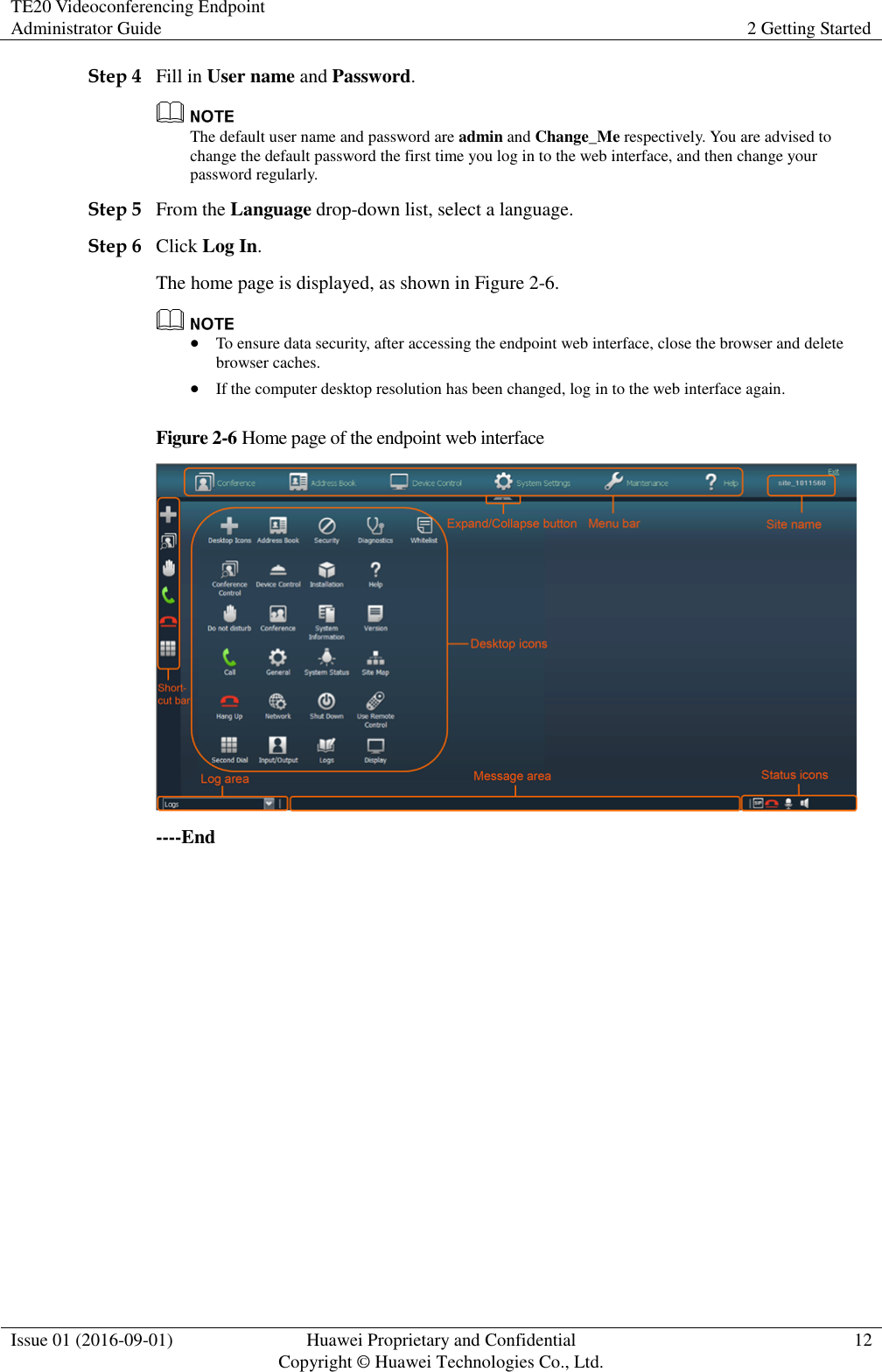 TE20 Videoconferencing Endpoint Administrator Guide 2 Getting Started  Issue 01 (2016-09-01) Huawei Proprietary and Confidential                                     Copyright © Huawei Technologies Co., Ltd. 12  Step 4 Fill in User name and Password.  The default user name and password are admin and Change_Me respectively. You are advised to change the default password the first time you log in to the web interface, and then change your password regularly. Step 5 From the Language drop-down list, select a language. Step 6 Click Log In. The home page is displayed, as shown in Figure 2-6.   To ensure data security, after accessing the endpoint web interface, close the browser and delete browser caches.  If the computer desktop resolution has been changed, log in to the web interface again. Figure 2-6 Home page of the endpoint web interface  ----End 