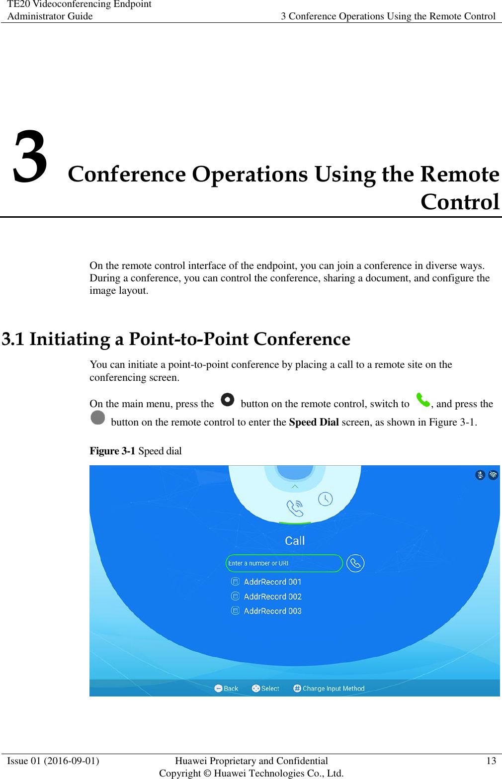 TE20 Videoconferencing Endpoint Administrator Guide 3 Conference Operations Using the Remote Control  Issue 01 (2016-09-01) Huawei Proprietary and Confidential                                     Copyright © Huawei Technologies Co., Ltd. 13  3 Conference Operations Using the Remote Control On the remote control interface of the endpoint, you can join a conference in diverse ways. During a conference, you can control the conference, sharing a document, and configure the image layout. 3.1 Initiating a Point-to-Point Conference You can initiate a point-to-point conference by placing a call to a remote site on the conferencing screen. On the main menu, press the    button on the remote control, switch to  , and press the   button on the remote control to enter the Speed Dial screen, as shown in Figure 3-1. Figure 3-1 Speed dial   