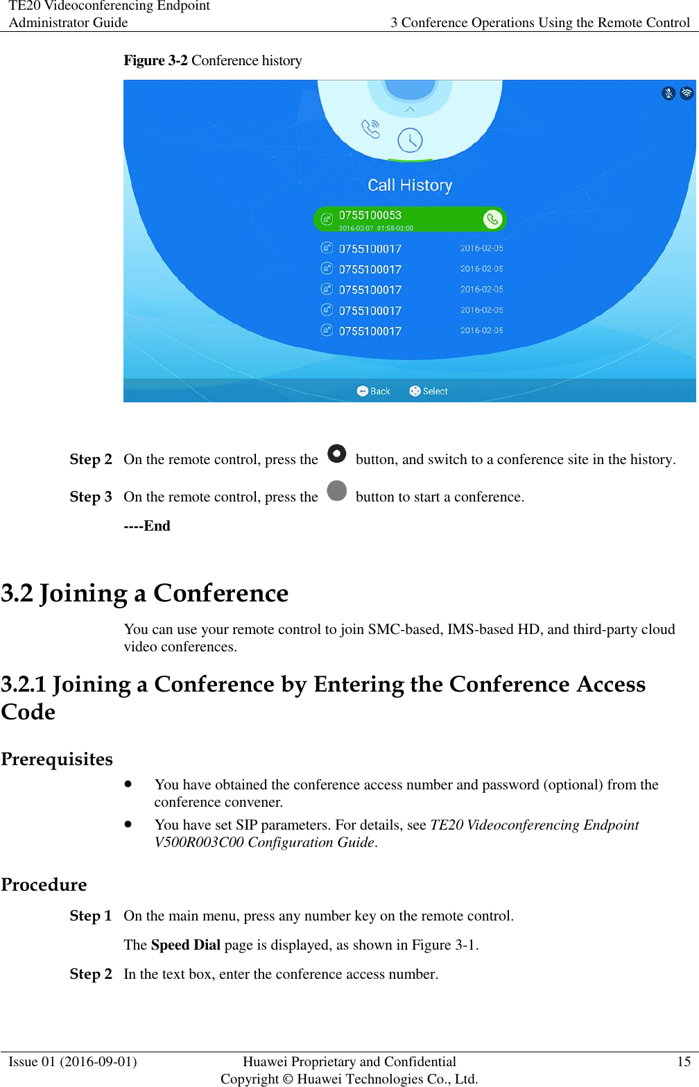 TE20 Videoconferencing Endpoint Administrator Guide 3 Conference Operations Using the Remote Control  Issue 01 (2016-09-01) Huawei Proprietary and Confidential                                     Copyright © Huawei Technologies Co., Ltd. 15  Figure 3-2 Conference history   Step 2 On the remote control, press the    button, and switch to a conference site in the history. Step 3 On the remote control, press the    button to start a conference. ----End 3.2 Joining a Conference You can use your remote control to join SMC-based, IMS-based HD, and third-party cloud video conferences. 3.2.1 Joining a Conference by Entering the Conference Access Code Prerequisites  You have obtained the conference access number and password (optional) from the conference convener.  You have set SIP parameters. For details, see TE20 Videoconferencing Endpoint V500R003C00 Configuration Guide. Procedure Step 1 On the main menu, press any number key on the remote control. The Speed Dial page is displayed, as shown in Figure 3-1. Step 2 In the text box, enter the conference access number. 