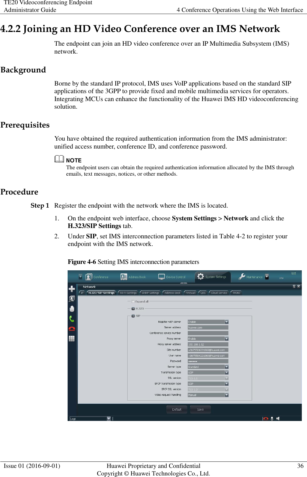 TE20 Videoconferencing Endpoint Administrator Guide 4 Conference Operations Using the Web Interface  Issue 01 (2016-09-01) Huawei Proprietary and Confidential                                     Copyright © Huawei Technologies Co., Ltd. 36  4.2.2 Joining an HD Video Conference over an IMS Network The endpoint can join an HD video conference over an IP Multimedia Subsystem (IMS) network. Background Borne by the standard IP protocol, IMS uses VoIP applications based on the standard SIP applications of the 3GPP to provide fixed and mobile multimedia services for operators. Integrating MCUs can enhance the functionality of the Huawei IMS HD videoconferencing solution. Prerequisites You have obtained the required authentication information from the IMS administrator: unified access number, conference ID, and conference password.  The endpoint users can obtain the required authentication information allocated by the IMS through emails, text messages, notices, or other methods.   Procedure Step 1 Register the endpoint with the network where the IMS is located. 1. On the endpoint web interface, choose System Settings &gt; Network and click the H.323/SIP Settings tab. 2. Under SIP, set IMS interconnection parameters listed in Table 4-2 to register your endpoint with the IMS network. Figure 4-6 Setting IMS interconnection parameters   
