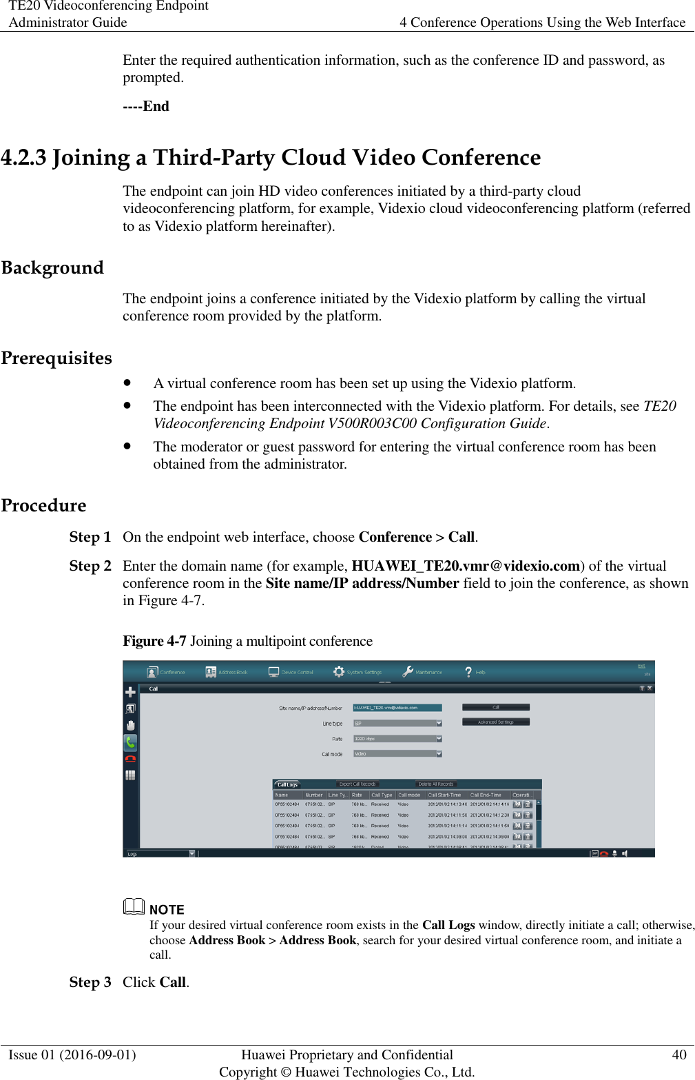 TE20 Videoconferencing Endpoint Administrator Guide 4 Conference Operations Using the Web Interface  Issue 01 (2016-09-01) Huawei Proprietary and Confidential                                     Copyright © Huawei Technologies Co., Ltd. 40  Enter the required authentication information, such as the conference ID and password, as prompted. ----End 4.2.3 Joining a Third-Party Cloud Video Conference The endpoint can join HD video conferences initiated by a third-party cloud videoconferencing platform, for example, Videxio cloud videoconferencing platform (referred to as Videxio platform hereinafter). Background The endpoint joins a conference initiated by the Videxio platform by calling the virtual conference room provided by the platform. Prerequisites  A virtual conference room has been set up using the Videxio platform.  The endpoint has been interconnected with the Videxio platform. For details, see TE20 Videoconferencing Endpoint V500R003C00 Configuration Guide.  The moderator or guest password for entering the virtual conference room has been obtained from the administrator. Procedure Step 1 On the endpoint web interface, choose Conference &gt; Call. Step 2 Enter the domain name (for example, HUAWEI_TE20.vmr@videxio.com) of the virtual conference room in the Site name/IP address/Number field to join the conference, as shown in Figure 4-7. Figure 4-7 Joining a multipoint conference    If your desired virtual conference room exists in the Call Logs window, directly initiate a call; otherwise, choose Address Book &gt; Address Book, search for your desired virtual conference room, and initiate a call. Step 3 Click Call. 