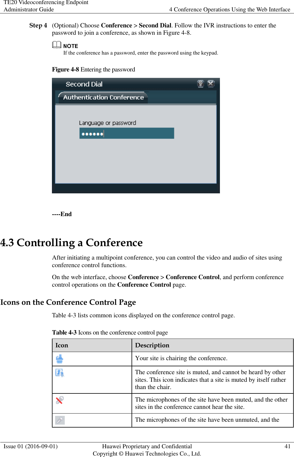 TE20 Videoconferencing Endpoint Administrator Guide 4 Conference Operations Using the Web Interface  Issue 01 (2016-09-01) Huawei Proprietary and Confidential                                     Copyright © Huawei Technologies Co., Ltd. 41  Step 4 (Optional) Choose Conference &gt; Second Dial. Follow the IVR instructions to enter the password to join a conference, as shown in Figure 4-8.  If the conference has a password, enter the password using the keypad. Figure 4-8 Entering the password   ----End 4.3 Controlling a Conference After initiating a multipoint conference, you can control the video and audio of sites using conference control functions. On the web interface, choose Conference &gt; Conference Control, and perform conference control operations on the Conference Control page. Icons on the Conference Control Page Table 4-3 lists common icons displayed on the conference control page. Table 4-3 Icons on the conference control page Icon Description  Your site is chairing the conference.  The conference site is muted, and cannot be heard by other sites. This icon indicates that a site is muted by itself rather than the chair.  The microphones of the site have been muted, and the other sites in the conference cannot hear the site.  The microphones of the site have been unmuted, and the 