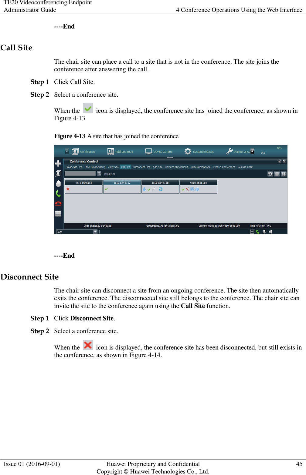TE20 Videoconferencing Endpoint Administrator Guide 4 Conference Operations Using the Web Interface  Issue 01 (2016-09-01) Huawei Proprietary and Confidential                                     Copyright © Huawei Technologies Co., Ltd. 45  ----End Call Site The chair site can place a call to a site that is not in the conference. The site joins the conference after answering the call. Step 1 Click Call Site. Step 2 Select a conference site. When the    icon is displayed, the conference site has joined the conference, as shown in Figure 4-13. Figure 4-13 A site that has joined the conference   ----End Disconnect Site The chair site can disconnect a site from an ongoing conference. The site then automatically exits the conference. The disconnected site still belongs to the conference. The chair site can invite the site to the conference again using the Call Site function. Step 1 Click Disconnect Site. Step 2 Select a conference site. When the    icon is displayed, the conference site has been disconnected, but still exists in the conference, as shown in Figure 4-14. 