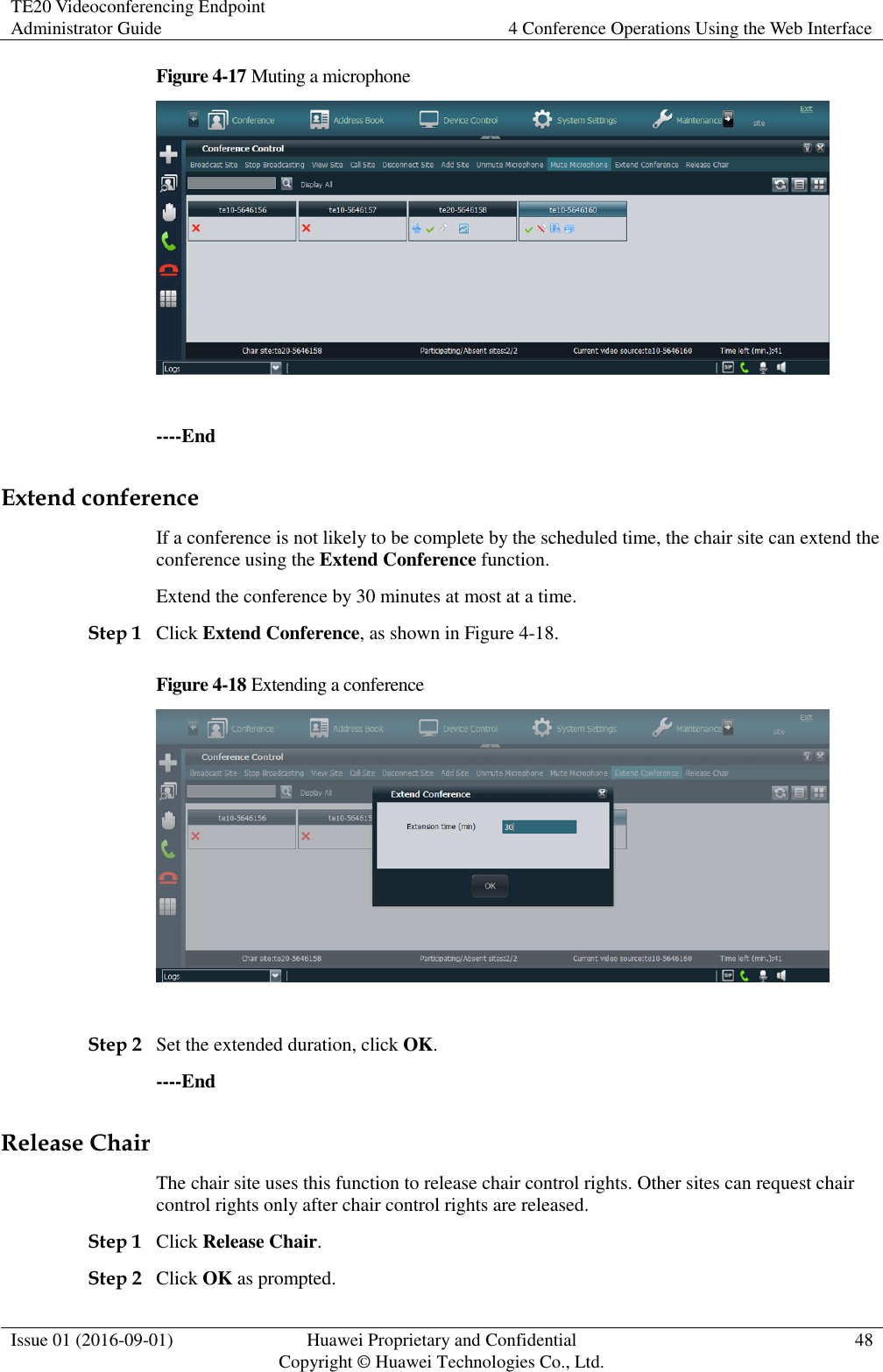 TE20 Videoconferencing Endpoint Administrator Guide 4 Conference Operations Using the Web Interface  Issue 01 (2016-09-01) Huawei Proprietary and Confidential                                     Copyright © Huawei Technologies Co., Ltd. 48  Figure 4-17 Muting a microphone   ----End Extend conference If a conference is not likely to be complete by the scheduled time, the chair site can extend the conference using the Extend Conference function. Extend the conference by 30 minutes at most at a time. Step 1 Click Extend Conference, as shown in Figure 4-18. Figure 4-18 Extending a conference   Step 2 Set the extended duration, click OK. ----End Release Chair The chair site uses this function to release chair control rights. Other sites can request chair control rights only after chair control rights are released. Step 1 Click Release Chair. Step 2 Click OK as prompted. 