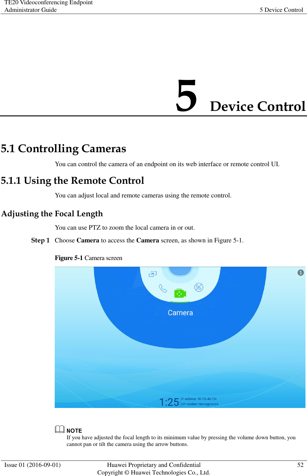 TE20 Videoconferencing Endpoint Administrator Guide 5 Device Control  Issue 01 (2016-09-01) Huawei Proprietary and Confidential                                     Copyright © Huawei Technologies Co., Ltd. 52  5 Device Control 5.1 Controlling Cameras You can control the camera of an endpoint on its web interface or remote control UI. 5.1.1 Using the Remote Control You can adjust local and remote cameras using the remote control. Adjusting the Focal Length You can use PTZ to zoom the local camera in or out. Step 1 Choose Camera to access the Camera screen, as shown in Figure 5-1. Figure 5-1 Camera screen    If you have adjusted the focal length to its minimum value by pressing the volume down button, you cannot pan or tilt the camera using the arrow buttons.   