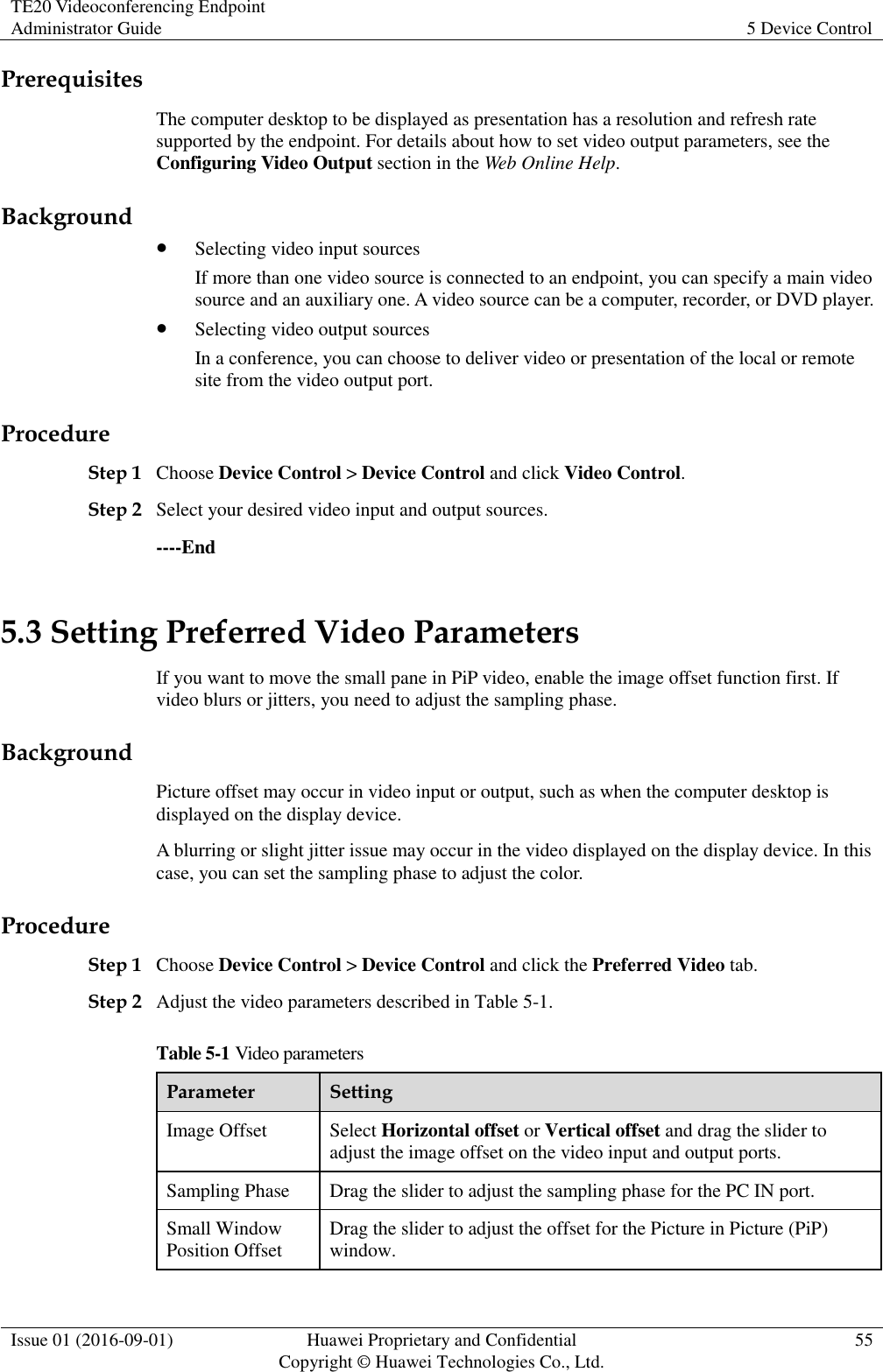 TE20 Videoconferencing Endpoint Administrator Guide 5 Device Control  Issue 01 (2016-09-01) Huawei Proprietary and Confidential                                     Copyright © Huawei Technologies Co., Ltd. 55  Prerequisites The computer desktop to be displayed as presentation has a resolution and refresh rate supported by the endpoint. For details about how to set video output parameters, see the Configuring Video Output section in the Web Online Help. Background  Selecting video input sources If more than one video source is connected to an endpoint, you can specify a main video source and an auxiliary one. A video source can be a computer, recorder, or DVD player.  Selecting video output sources In a conference, you can choose to deliver video or presentation of the local or remote site from the video output port. Procedure Step 1 Choose Device Control &gt; Device Control and click Video Control. Step 2 Select your desired video input and output sources. ----End 5.3 Setting Preferred Video Parameters If you want to move the small pane in PiP video, enable the image offset function first. If video blurs or jitters, you need to adjust the sampling phase. Background Picture offset may occur in video input or output, such as when the computer desktop is displayed on the display device.   A blurring or slight jitter issue may occur in the video displayed on the display device. In this case, you can set the sampling phase to adjust the color. Procedure Step 1 Choose Device Control &gt; Device Control and click the Preferred Video tab.   Step 2 Adjust the video parameters described in Table 5-1. Table 5-1 Video parameters Parameter Setting Image Offset Select Horizontal offset or Vertical offset and drag the slider to adjust the image offset on the video input and output ports. Sampling Phase Drag the slider to adjust the sampling phase for the PC IN port. Small Window Position Offset Drag the slider to adjust the offset for the Picture in Picture (PiP) window. 