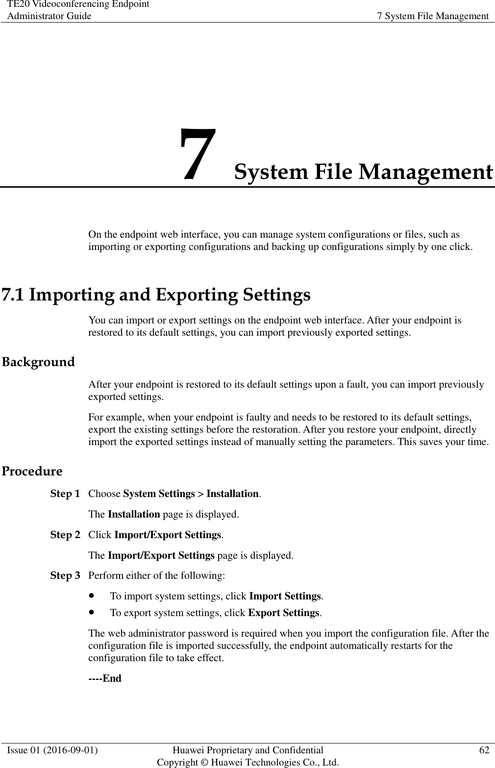 TE20 Videoconferencing Endpoint Administrator Guide 7 System File Management  Issue 01 (2016-09-01) Huawei Proprietary and Confidential                                     Copyright © Huawei Technologies Co., Ltd. 62  7 System File Management On the endpoint web interface, you can manage system configurations or files, such as importing or exporting configurations and backing up configurations simply by one click. 7.1 Importing and Exporting Settings You can import or export settings on the endpoint web interface. After your endpoint is restored to its default settings, you can import previously exported settings.   Background After your endpoint is restored to its default settings upon a fault, you can import previously exported settings.   For example, when your endpoint is faulty and needs to be restored to its default settings, export the existing settings before the restoration. After you restore your endpoint, directly import the exported settings instead of manually setting the parameters. This saves your time.   Procedure Step 1 Choose System Settings &gt; Installation. The Installation page is displayed. Step 2 Click Import/Export Settings. The Import/Export Settings page is displayed. Step 3 Perform either of the following:  To import system settings, click Import Settings.  To export system settings, click Export Settings. The web administrator password is required when you import the configuration file. After the configuration file is imported successfully, the endpoint automatically restarts for the configuration file to take effect. ----End 